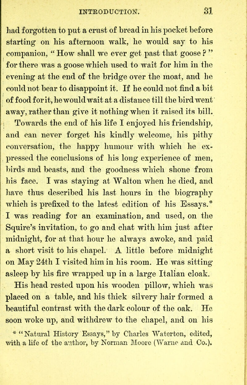 had forgotten to put a crust of bread in liis pocket before starting on his afternoon walk, he would say to his companion, “ How shall we ever get past that goose P ” for there was a goose which used to wait for him in the evening at the end of the bridge over the moat, and he could not bear to disappoint it. If he could not find a bit of food for it, he would wait at a distance till the bird went' away, rather than give it nothing when it raised its bill. i Towards the end of his life I enjoyed his friendship, and can never forget his kindly welcome, his pithy conversation, the happy humour with which he ex- , pressed the conclusions of his long experience of men, birds and beasts, and the goodness which shone from liis face. I was staying at Walton when he died, and have thus described his last hours in the biography which is prefixed to the latest edition of his Essays.* I was reading for an examination, and used, on the Squire’s invitation, to go and chat with him just after midnight, for at that hour he always awoke, and paid a short visit to his chapel. A little before midnight on May 24th I visited him in his room. He was sitting asleep by his fire wrapped up in a large Italian cloak. His head rested upon his wooden pillow, which was placed on a table, and his thick silvery hair formed a beautiful contrast with the dark colour of the oak. He soon woke up, and withdrew to the chapel, and on his * “Natural History Essays,” by Charles Waterton, edited, with a life of the author, by Norrnan Moore (Warne and Co.).