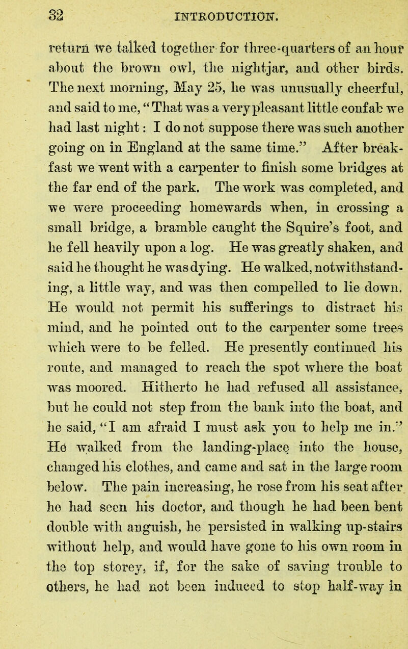 return we talked together for three-quarters of an hour about the brown owl, the nightjar, and other birds. The next morning, May 25, he was unusually cheerful, and said to me, “ That was a very pleasant little confab we had last night: I do not suppose there was such another going on in England at the same time.” After break- fast we went with a carpenter to finish some bridges at the far end of the park. The work was completed, and we were proceeding homewards when, in crossing a small bridge, a bramble caught the Squire’s foot, and he fell heavily upon a log. He was greatly shaken, and said he thought he was dying. He walked, notwithstand- ing, a little way, and was then compelled to lie down. He would not permit his sufferings to distract his mind, and he pointed out to the carpenter some trees which were to be felled. He presently continued his route, and managed to reach the spot where the boat was moored. Hitherto he had refused all assistance, but he could not step from the bank into the boat, and he said, “I am afraid I must ask you to help me in.” He w;aiked from the landing-place into the house, changed his clothes, and came and sat in the large room below. The pain increasing, he rose from his seat after he had seen his doctor, and though he had been bent double with anguish, he persisted in walking up-stairs without help, and would have gone to his own room in the top storey, if, for the sake of saving trouble to others, he had not been induced to stop half-way in