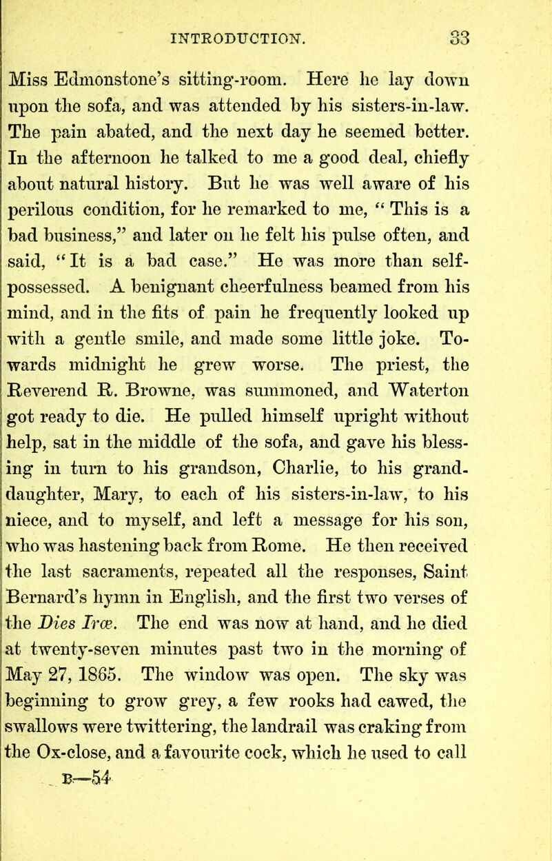 Miss Edmonstone’s sitting-room. Here lie lay down upon tlie sofa, and was attended by his sisters-in-law. The pain abated, and the next day he seemed better. In the afternoon he talked to me a good deal, chiefly about natural history. But he was well aware of his perilous condition, for he remarked to me, “ This is a bad business,” and later on he felt his pulse often, and said, “It is a bad case.” He was more than self- possessed. A benignant cheerfulness beamed from his mind, and in the fits of pain he frequently looked up with a gentle smile, and made some little joke. To- wards midnight he grew worse. The priest, the Beverend It. Browne, was summoned, and Waterton got ready to die. He pulled himself upright without help, sat in the middle of the sofa, and gave his bless- ing in turn to his grandson, Charlie, to his grand- daughter, Mary, to each of his sisters-in-law, to his niece, and to myself, and left a message for his son, who was hastening back from Home. He then received the last sacraments, repeated all the responses, Saint Bernard’s hymn in English, and the first two verses of the Dies Irce. The end was now at hand, and he died at twenty-seven minutes past two in the morning of May 27, 1885. The window was open. The sky was beginning to grow grey, a few rooks had cawed, the swallows were twittering, the landrail was craking from the Ox-close, and a favourite cock, which he used to call Br-54