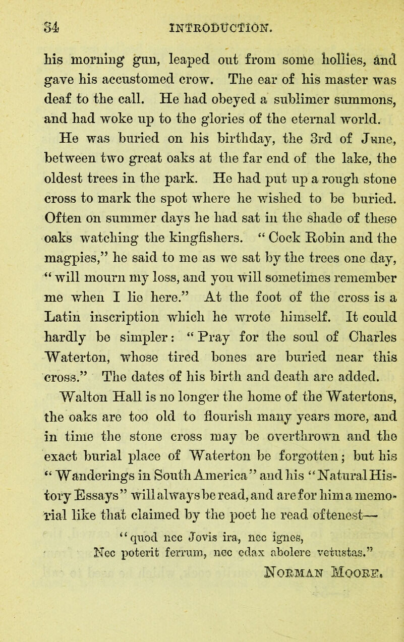 his morning gun, leaped out from some hollies, and gave his accustomed crow. The ear of his master was deaf to the call. He had obeyed a sublimer summons, and had woke up to the glories of the eternal world. He was buried on his birthday, the 3rd of June, between two great oaks at the far end of the lake, the oldest trees in the park. He had put up a rough stone cross to mark the spot where he wished to be buried. Often on summer days he had sat in the shade of these oaks watching the kingfishers. “ Cock Robin and the magpies,” he said to me as we sat by the trees one day, “ will mourn my loss, and you will sometimes remember me when I lie here.” At the foot of the cross is a Latin inscription vdiich he wrote himself. It could hardly be simpler: “ Pray for the soul of Charles Waterton, whose tired bones are buried near this cross.” The dates of his birth and death are added. Walton Hall is no longer the home of the Watertons, the oaks are too old to flourish many years more, and in time the stone cross may be overthrown and the exact burial place of Waterton be forgotten; but his “ Wanderings in South America” and his “Natural His- tory Essays” will always be read, and are for him a memo- rial like that claimed by the poet he read oftenest— “quod nec Jovis ira, nec ignes, Nec poterit ferrum, nec edax abolere vetustas.” Nobman Mqobe.
