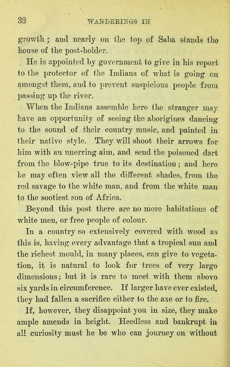 growth.; and nearly on the top of Saba stands the house of the post-holder. He is appointed by government to give in his report to the protector of the Indians of what is going on amongst them, and to prevent suspicious people from passing up the river. When the Indians assemble here the stranger may have an opportunity of seeing the aborigines dancing to the sound of their country music, and painted in their native style. They will shoot their arrows for him with an unerring aim, and send the poisoned dart from the blow-pipe true to its destination; and here he may often view all the different shades, from the red savage to the white man, and from the white man to the sootiest son of Africa. Beyond this post there are no more habitations of white men, or free people of colour. In a country so extensively covered with wood as this is, having every advantage that a tropical sun and the richest mould, in many places, can give to vegeta- tion, it is natural to look for trees of very large dimensions; but it is rare to meet with them above six yards in circumference. If larger have ever existed, they had fallen a sacrifice either to the axe or to fire. If, however, they disappoint you in size, they make ample amends in height. Heedless and bankrupt in all curiosity must he be who can journey on without