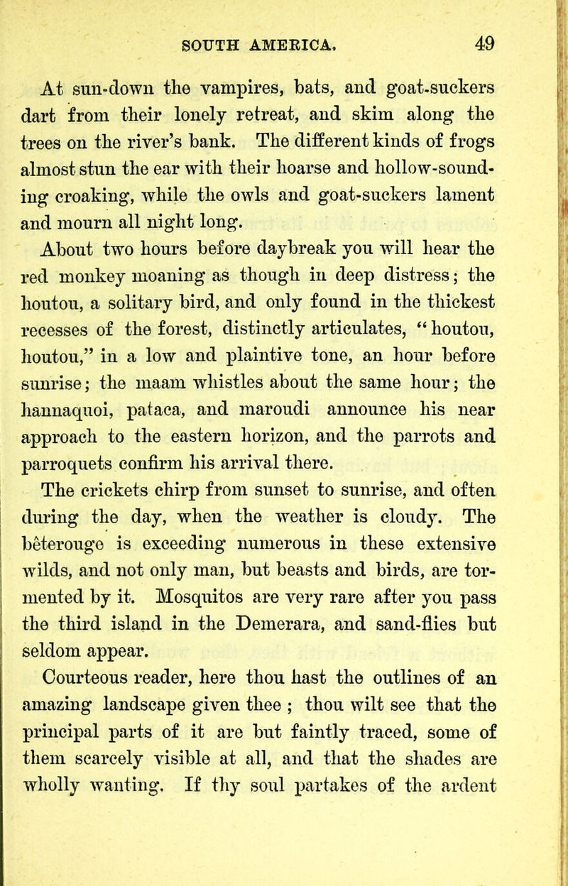 At sun-down the vampires, bats, and goat-suckers dart from their lonely retreat, and skim along the trees on the river’s bank. The different kinds of frogs almost stun the ear with their hoarse and hollow-sound- ing croaking, while the owls and goat-suckers lament and mourn all night long. About two hours before daybreak you will hear the red monkey moaning as though in deep distress; the houtou, a solitary bird, and only found in the thickest recesses of the forest, distinctly articulates, “ houtou, Jioutou,” in a low and plaintive tone, an hour before sunrise; the maam whistles about the same hour; the hannaquoi, pataca, and maroudi announce his near approach to the eastern horizon, and the parrots and parroquets confirm his arrival there. The crickets chirp from sunset to sunrise, and often during the day, when the weather is cloudy. The beterouge is exceeding numerous in these extensive wilds, and not only man, but beasts and birds, are tor- mented by it. Mosquitos are very rare after you pass the third island in the Demerara, and sand-flies but seldom appear. Courteous reader, here thou hast the outlines of an amazing landscape given thee ; thou wilt see that the principal parts of it are but faintly traced, some of them scarcely visible at all, and that the shades are wholly wanting. If thy soul partakes of the ardent