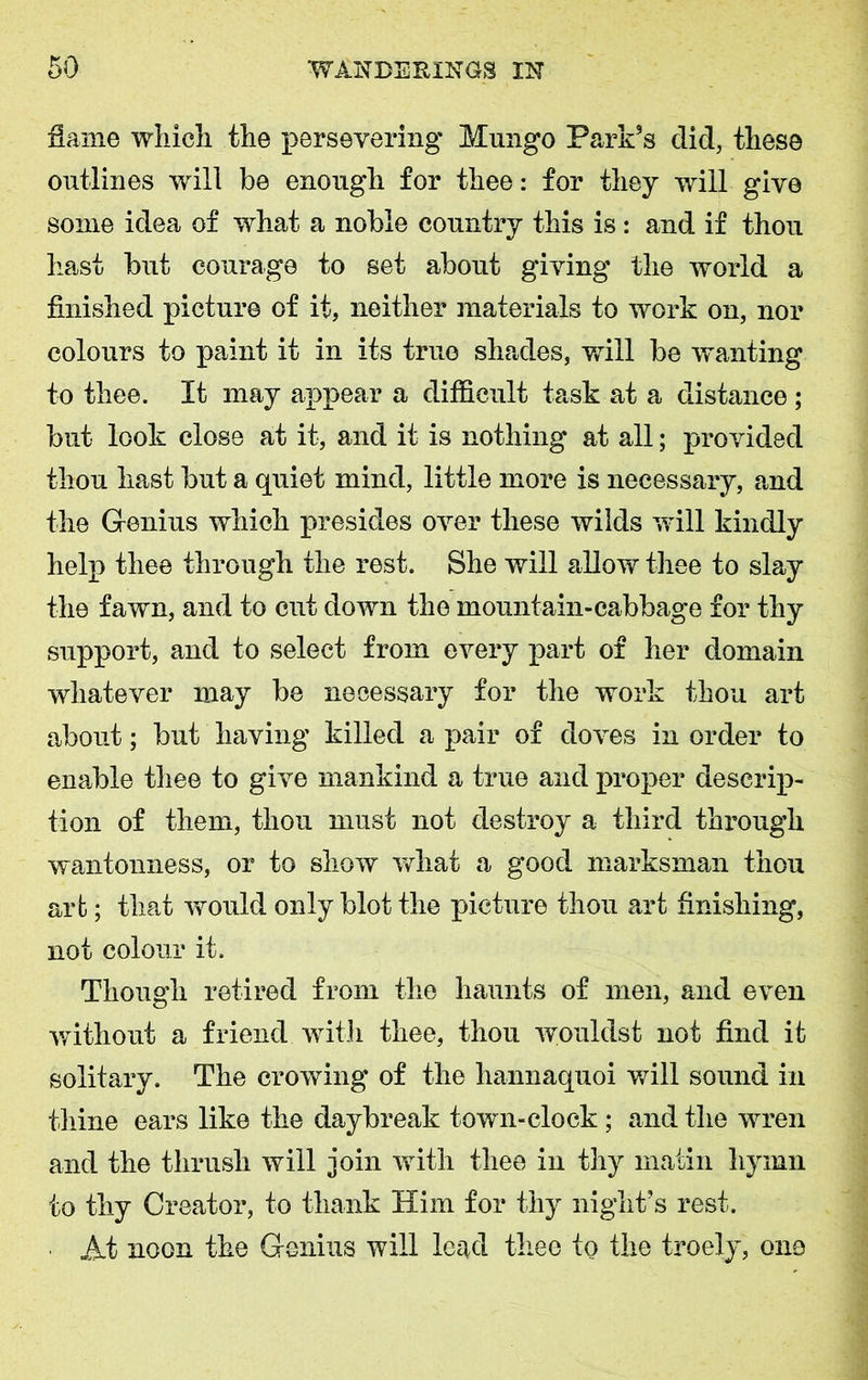 Same which the persevering Mungo Park’s did, these outlines will be enough for thee: for they will give some idea of what a noble country this is: and if thou hast but courage to set about giving the world a finished picture of it, neither materials to work on, nor colours to paint it in its true shades, will be wanting to thee. It may appear a difficult task at a distance; but look close at it, and it is nothing at all; provided thou hast but a quiet mind, little more is necessary, and the Genius which presides over these wilds will kindly help thee through the rest. She will allow thee to slay the fawn, and to cut down the mountain-cabbage for thy support, and to select from every part of her domain whatever may be necessary for the work thou art about; but having killed a pair of doves in order to enable thee to give mankind a true and proper descrip- tion of them, thou must not destroy a third through wantonness, or to show what a good marksman thou art; that would only blot the picture thou art finishing, not colour it. Though retired from the haunts of men, and even without a friend with thee, thou wouldst not find it solitary. The crowing of the hannaquoi will sound in thine ears like the daybreak town-clock; and the wren and the thrush will join with thee in thy matin hymn to thy Creator, to thank Him for thy night’s rest. At noon the Genius will lead thee to the troely, one
