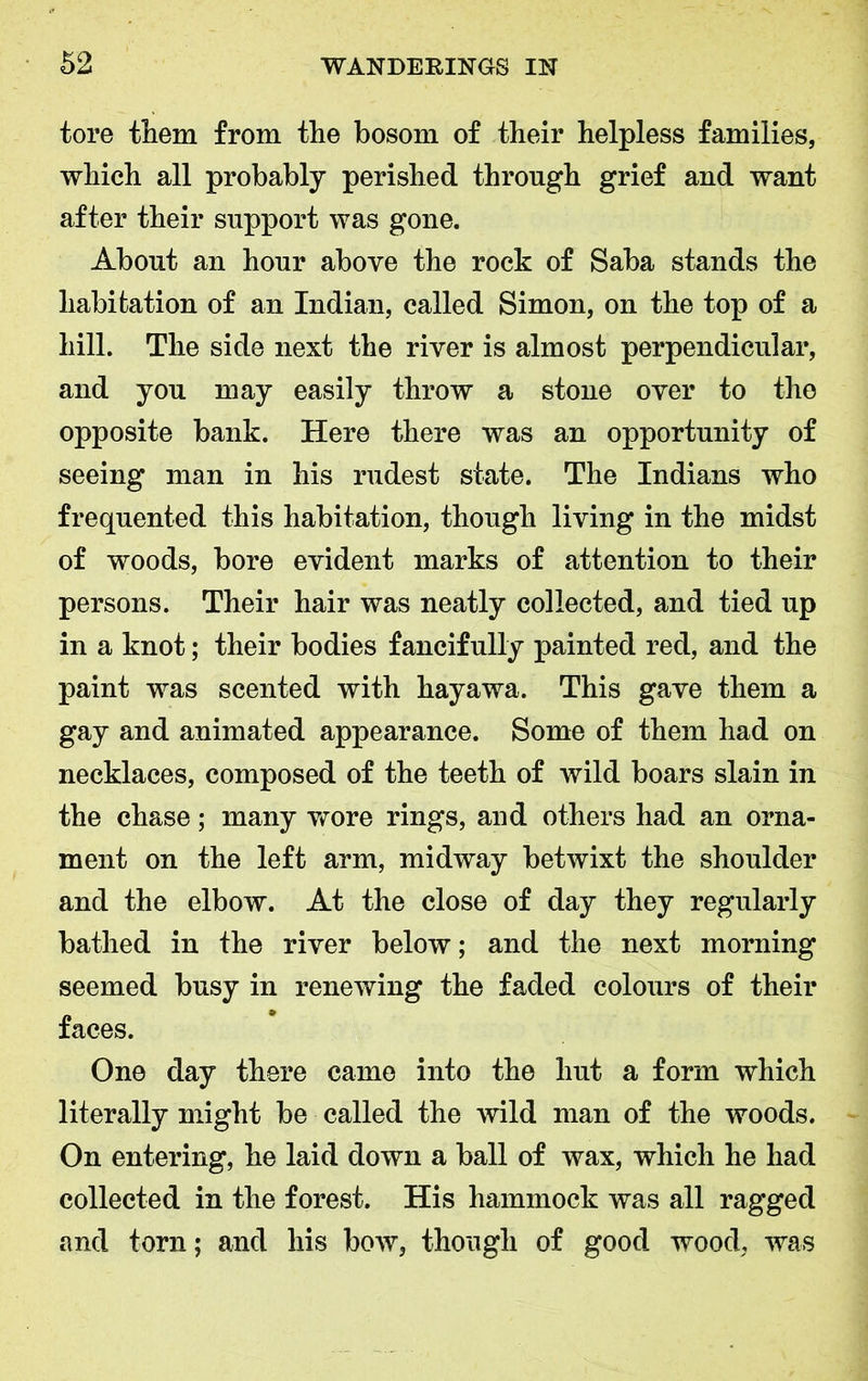 tore them from the bosom of their helpless families, which all probably perished through grief and want after their support was gone. About an hour above the rock of Saba stands the habitation of an Indian, called Simon, on the top of a hill. The side next the river is almost perpendicular, and you may easily throw a stone over to the opposite bank. Here there was an opportunity of seeing man in his rudest state. The Indians who frequented this habitation, though living in the midst of woods, bore evident marks of attention to their persons. Their hair was neatly collected, and tied up in a knot; their bodies fancifully painted red, and the paint was scented with hayawa. This gave them a gay and animated appearance. Some of them had on necklaces, composed of the teeth of wild boars slain in the chase; many wore rings, and others had an orna- ment on the left arm, midway betwixt the shoulder and the elbow. At the close of day they regularly bathed in the river below; and the next morning seemed busy in renewing the faded colours of their faces. One day there came into the hut a form which literally might be called the wild man of the woods. On entering, he laid down a ball of wax, which he had collected in the forest. His hammock was all ragged and torn; and his bow, though of good wood, was