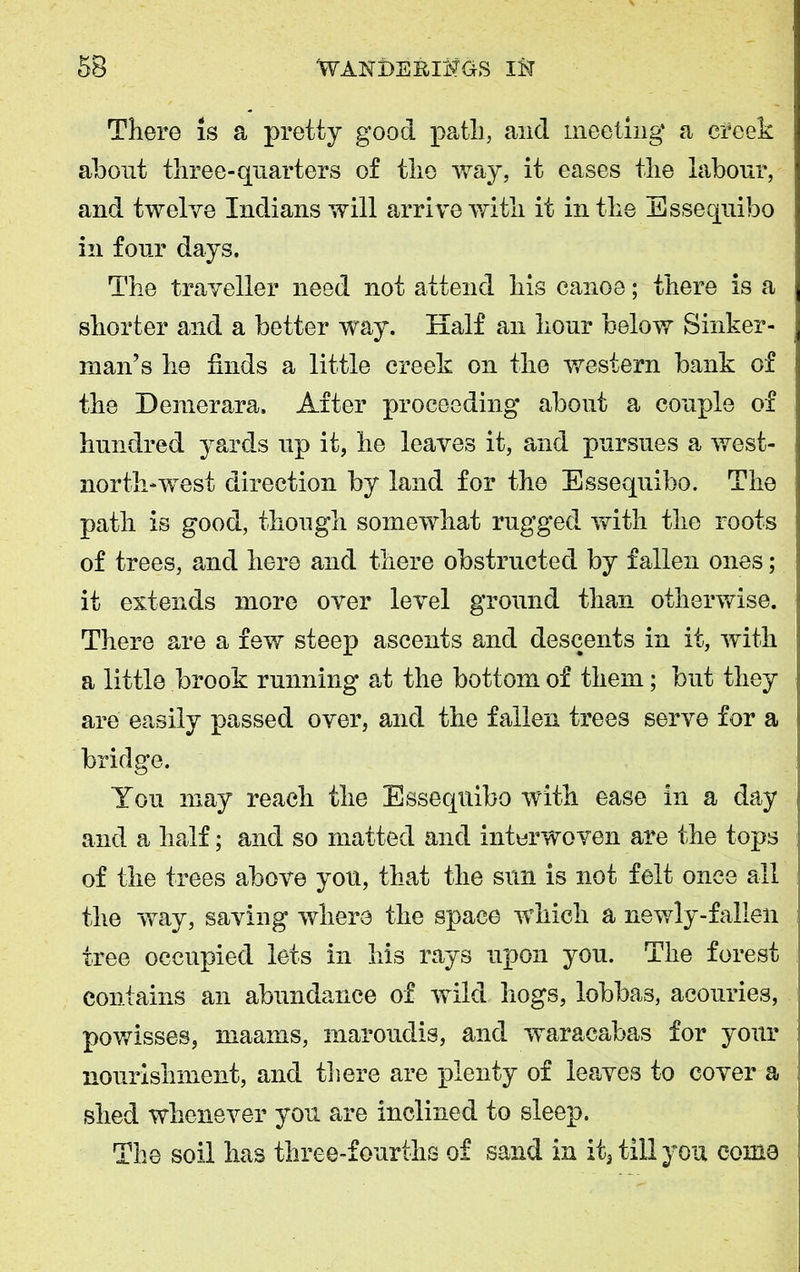 There is a pretty good path, and meeting a creek about three-quarters of the way, it eases the labour, and twelve Indians will arrive with it in the Essequibo in four days. The traveller need not attend his canoe; there is a shorter and a better way. Half an hour below Sinker- man’s he finds a little creek on the western bank of the Demerara, After proceeding about a couple of hundred yards up it, he leaves it, and pursues a west- north-west direction by land for the Essequibo. The path is good, though somewhat rugged with the roots of trees, and here and there obstructed by fallen ones; it extends more over level ground than otherwise. There are a few steep ascents and descents in it, with a little brook running at the bottom of them; but they are easily passed over, and the fallen trees serve for a bridge. You may reach the Essequibo with ease in a day and a half; and so matted and interwoven are the tops of the trees above yon, that the sun is not felt once all the way, saving where the space which a newly-fallen tree occupied lets in his rays upon you. The forest contains an abundance of wild hogs, lobbas, acouries, powisses, maams, maroudis, and waracabas for your nourishment, and there are plenty of leaves to cover a shed whenever you are inclined to sleep. The soil has three-fourths of sand in it, till you come