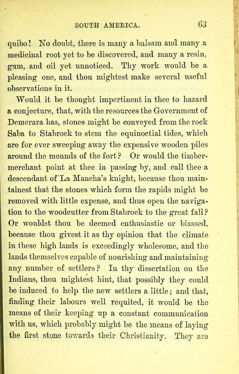 quibo! doubt, tliere is many a balsam and many a medicinal root yet to be discovered, and many a resin, gum, and oil yet unnoticed. Tliy work would be a pleasing one, and thou mightest make several useful observations in it. Would it be thought impertinent in thee to hazard a conjecture, that, with the resources the Government of Demerara has, stones might be conveyed from the rock Saba to Stabroek to stem the equinoctial tides, which are for ever sweeping away the expensive wooden piles around the mounds of the fort ? Or would the timber- merchant point at thee in passing by, and call thee a descendant of La Mancha’s knight, because thou main- tainest that the stones which form the rapids might be removed with little expense, and thus open the naviga- tion to the woodcutter from Stabroek to the great fall? Or wouldst thou be deemed enthusiastic or biassed, because thou givest it as thy opinion that the climate in these high lands is exceedingly wholesome, and the lands themselves capable of nourishing and maintaining any number of settlers ? In thy dissertation on the Indians, thou mightest hint, that possibly they could be induced to help the new settlers a little; and that, finding their labours well requited, it would be the means of their keeping up a constant communication with us, which probably might be the means of laying the first stone towards their Christianity. They are