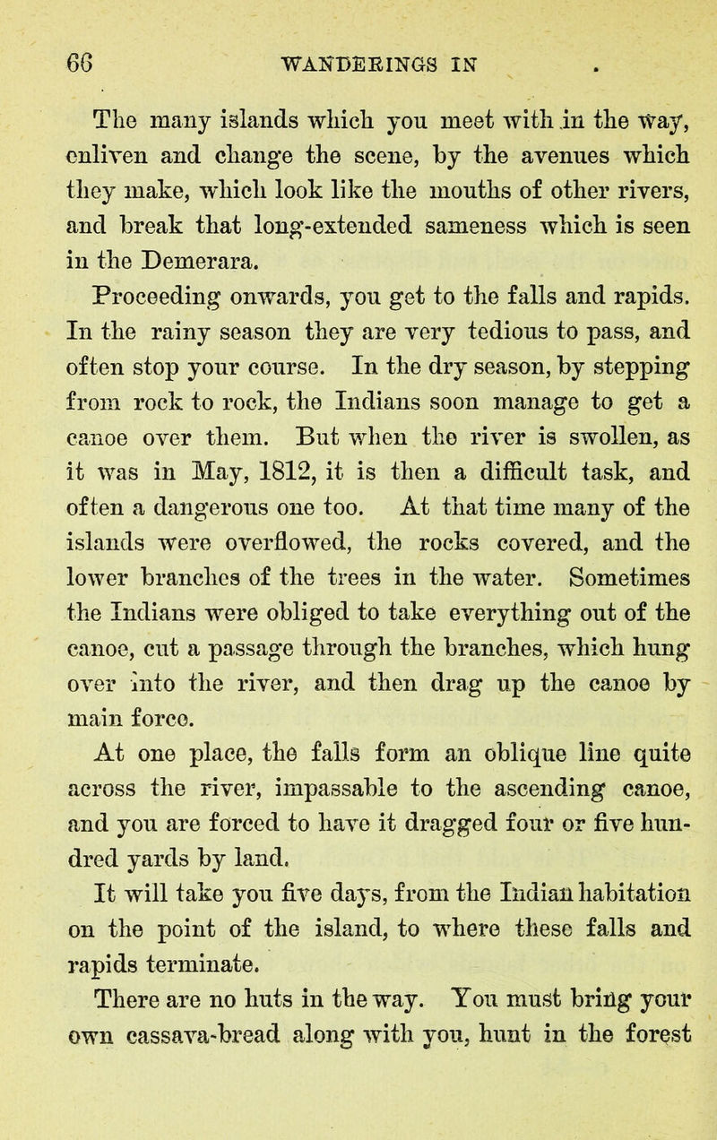 The many islands which you meet with in the way, enliven and change the scene, by the avenues which they make, which look like the mouths of other rivers, and break that long-extended sameness which is seen in the Demerara. Proceeding onwards, you get to the falls and rapids. In the rainy season they are very tedious to pass, and often stop your course. In the dry season, by stepping from rock to rock, the Indians soon manage to get a canoe over them. But when the river is swollen, as it was in May, 1812, it is then a difficult task, and often a dangerous one too. At that time many of the islands were overflowed, the rocks covered, and the lower branches of the trees in the water. Sometimes the Indians were obliged to take everything out of the canoe, cut a passage through the branches, which hung over into the river, and then drag up the canoe by main force. At one place, the falls form an oblique line quite across the river, impassable to the ascending canoe, and you are forced to have it dragged four or five hun- dred yards by land. It will take you five days, from the Indian habitation on the point of the island, to where these falls and rapids terminate. There are no huts in the way. You must bring your own cassava-bread along with you, hunt in the forest