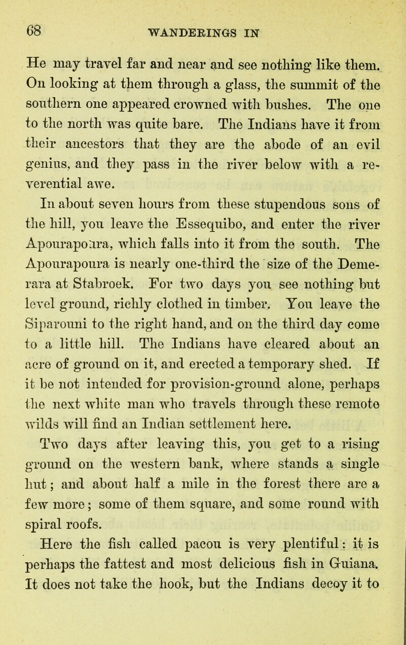 He may travel far and near and see nothing like them. On looking at them through a glass, the summit of the southern one appeared crowned with bushes. The one to the north was quite bare. The Indians have it from their ancestors that they are the abode of an evil genius, and they pass in the river below with a re- verential awe. In about seven hours from these stupendous sons of the hill, you leave the Essequibo, and enter the river Apourapo'ara, which falls into it from the south. The Apourapoura is nearly one-third the size of the Deme- rara at Stabroek. For two days you see nothing but level ground, richly clothed in timber. You leave the Siparouni to the right hand, and on the third day come to a little hill. The Indians have cleared about an acre of ground on it, and erected a temporary shed. If it be not intended for provision-ground alone, perhaps the next white man who travels through these remote wilds will find an Indian settlement here. Two days after leaving this, you get to a rising ground on the western bank, where stands a single hut; and about half a mile in the forest there are a few more; some of them square, and some round with spiral roofs. Here the fish called pacou is very plentiful: it is perhaps the fattest and most delicious fish in Guiana. It does not take the hook, but the Indians decoy it to