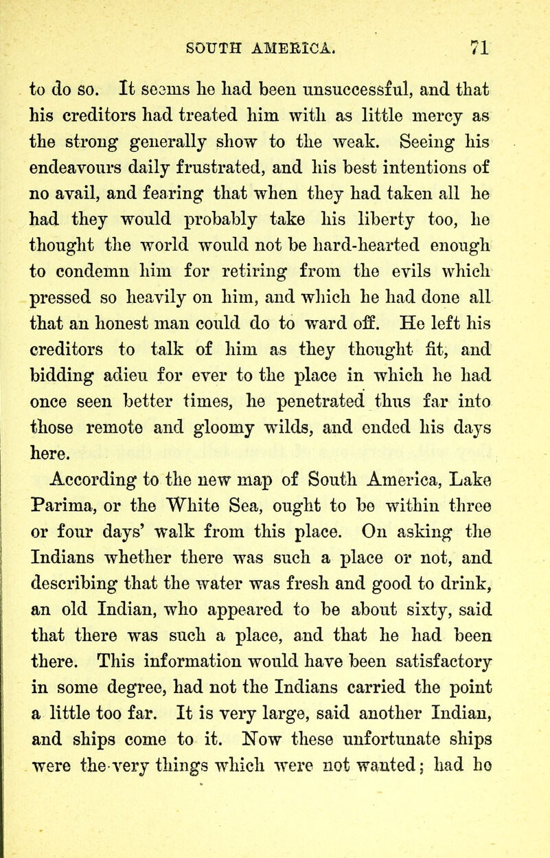 to do so. It seems lie liad been unsuccessful, and that his creditors had treated him with as little mercy as the strong generally show to the weak. Seeing his endeavours daily frustrated, and his best intentions of no avail, and fearing that when they had taken all he had they would probably take his liberty too, he thought the world would not be hard-hearted enough to condemn him for retiring from the evils which pressed so heavily on him, and which he had done all that an honest man could do to wrard off. He left his creditors to talk of him as they thought fit, and bidding adieu for ever to the place in which he had once seen better times, he penetrated thus far into those remote and gloomy wilds, and ended his days here. According to the new map of South America, Lake Parima, or the White Sea, ought to be within three or four days’ walk from this place. On asking the Indians whether there was such a place or not, and describing that the water was fresh and good to drink, an old Indian, who appeared to be about sixty, said that there was such a place, and that he had been there. This information would have been satisfactory in some degree, had not the Indians carried the point a little too far. It is very large, said another Indian, and ships come to it. How these unfortunate ships were the very things which were not wanted; had ho