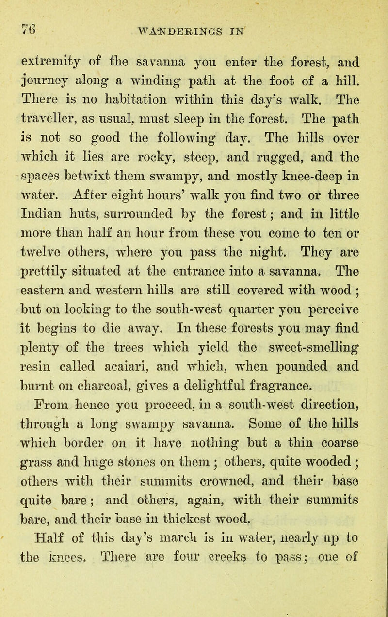 extremity of the savanna yon enter the forest, and journey along a winding path at the foot of a hill. There is no habitation within this day’s walk. The traveller, as usual, must sleep in the forest. The path is not so good the following day. The hills over which it lies are rocky, steep, and rugged, and the spaces betwixt them swampy, and mostly knee-deep in water. After eight hours’ walk you find two or three Indian huts, surrounded by the forest; and in little more than half an hour from these you come to ten or twelve others, where you pass the night. They are prettily situated at the entrance into a savanna. The eastern and western hills are still covered with wood ; but on looking to the south-west quarter you perceive it begins to die away. In these forests you may find plenty of the trees which yield the sweet-smelling resin called acaiari, and which, when pounded and burnt on charcoal, gives a delightful fragrance. From hence you proceed, in a south-west direction, through a long swampy savanna. Some of the hills which border on it have nothing but a thin coarse grass and huge stones on them ; others, quite wooded ; others with their summits crowned, and their base quite bare; ancl others, again, with their summits bare, and their base in thickest wood. Half of this day’s march is in water, nearly up to the knees. There are four creeks to pass; one of