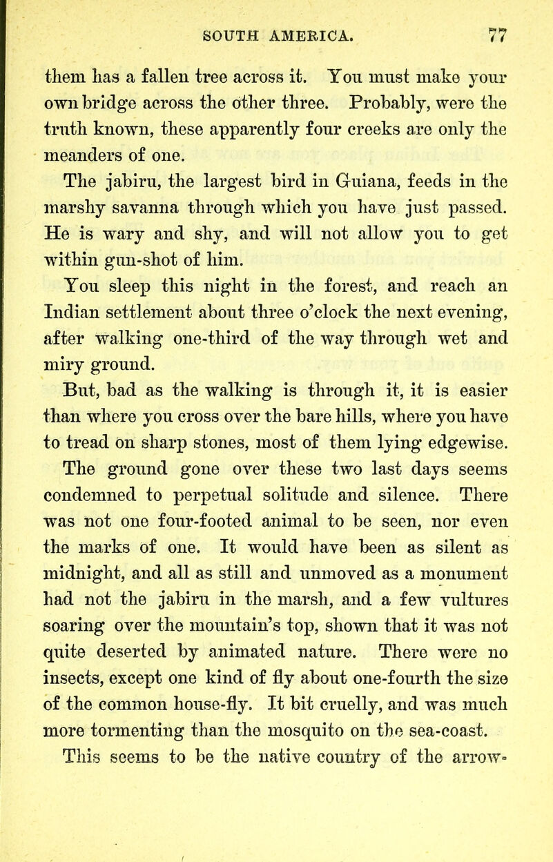 them has a fallen tree across it. You must make your own bridge across the other three. Probably, were the truth known, these apparently four creeks are only the meanders of one. The jabiru, the largest bird in Guiana, feeds in the marshy savanna through which you have just passed. He is wary and shy, and will not allow you to get within gun-shot of him. You sleep this night in the forest, and reach an Indian settlement about three o’clock the next evening, after walking one-third of the way through wet and miry ground. But, bad as the walking is through it, it is easier than where you cross over the bare hills, where you have to tread On sharp stones, most of them lying edgewise. The ground gone over these two last days seems condemned to perpetual solitude and silence. There was not one four-footed animal to be seen, nor even the marks of one. It would have been as silent as midnight, and all as still and unmoved as a monument had not the jabiru in the marsh, and a few vultures soaring over the mountain’s top, shown that it was not quite deserted by animated nature. There were no insects, except one kind of fly about one-fourth the size of the common house-fly. It bit cruelly, and was much more tormenting than the mosquito on the sea-coast. This seems to be the native country of the arrow-
