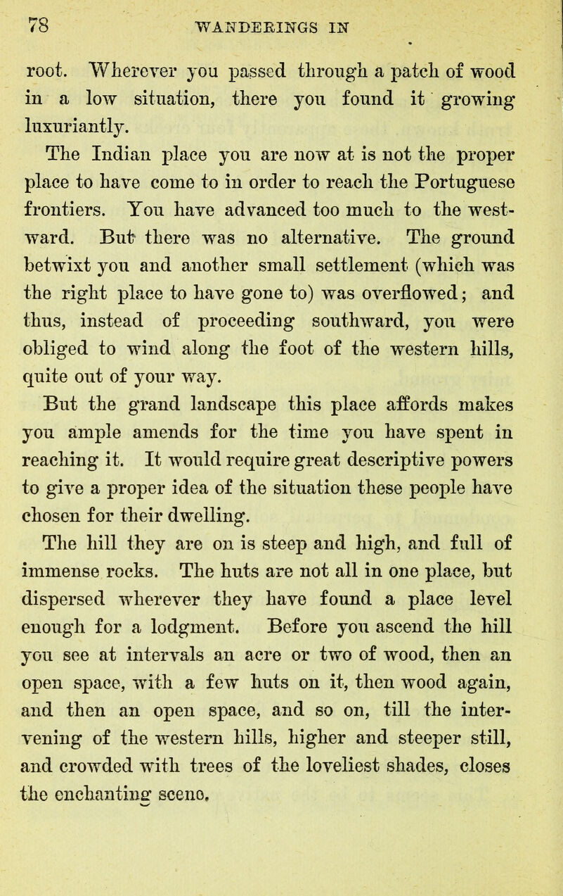root. Wherever you passed through a patch of wood in a low situation, there you found it growing luxuriantly. The Indian place you are now at is not the proper place to have come to in order to reach the Portuguese frontiers. You have advanced too much to the west- ward. Bub there was no alternative. The ground betwixt you and another small settlement (which was the right place to have gone to) was overflowed; and thus, instead of proceeding southward, you were obliged to wind along the foot of the western hills, quite out of your way. But the grand landscape this place affords makes you ample amends for the time you have spent in reaching it. It would require great descriptive powers to give a proper idea of the situation these people have chosen for their dwelling. The hill they are on is steep and high, and full of immense rocks. The huts are not all in one place, but dispersed wherever they have found a place level enough for a lodgment. Before you ascend the hill you see at intervals an acre or two of wood, then an open space, with a few huts on it, then wood again, and then an open space, and so on, till the inter- vening of the western hills, higher and steeper still, and crowded with trees of the loveliest shades, closes the enchanting scene.