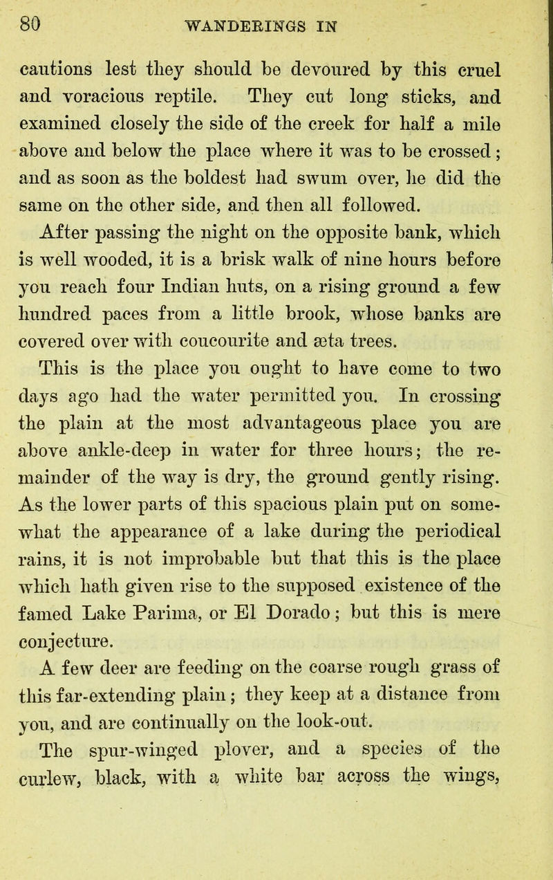 cautions lest they should be devoured by this cruel and voracious reptile. They cut long sticks, and examined closely the side of the creek for half a mile above and below the place where it was to be crossed; and as soon as the boldest had swum over, he did the same on the other side, and then all followed. After passing the night on the opposite bank, which is well wooded, it is a brisk walk of nine hours before you reach four Indian huts, on a rising ground a few hundred paces from a little brook, whose banks are covered over with coucourite and seta trees. This is the place you ought to have come to two days ago had the water permitted you. In crossing the plain at the most advantageous place you are above ankle-deep in water for three hours; the re- mainder of the way is dry, the ground gently rising. As the lower parts of this spacious plain put on some- what the appearance of a lake during the periodical rains, it is not improbable but that this is the place which hath given rise to the supposed existence of the famed Lake Parima, or El Dorado; but this is mere conjecture. A few deer are feeding on the coarse rough grass of this far-extending plain; they keep at a distance from you, and are continually on the look-out. The spur-winged plover, and a species of the curlew, black, with a white bar across the wings,