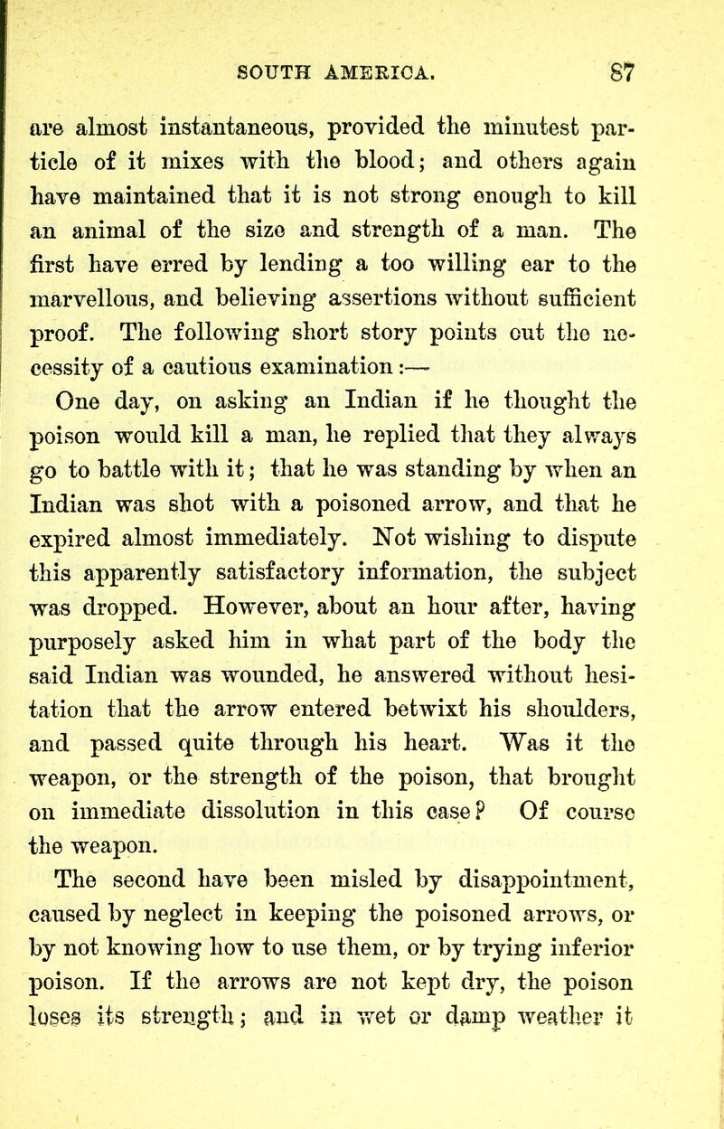 are almost instantaneous, provided the minutest par- ticle of it mixes with the blood; and others again have maintained that it is not strong enough to kill an animal of the size and strength of a man. The first have erred by lending a too willing ear to the marvellous, and believing assertions without sufficient proof. The following short story points cut the ne- cessity of a cautious examination One day, on asking an Indian if he thought the poison would kill a man, he replied that they always go to battle with it; that he was standing by when an Indian was shot with a poisoned arrow, and that he expired almost immediately. Not wishing to dispute this apparently satisfactory information, the subject was dropped. However, about an hour after, having purposely asked him in what part of the body the said Indian was wounded, he answered without hesi- tation that the arrow entered betwixt his shoulders, and passed quite through his heart. Was it the weapon, or the strength of the poison, that brought on immediate dissolution in this case? Of course the weapon. The second have been misled by disappointment, caused by neglect in keeping the poisoned arrows, or by not knowing how to use them, or by trying inferior poison. If the arrows are not kept dry, the poison loses its strength; and in wet or damp weather it
