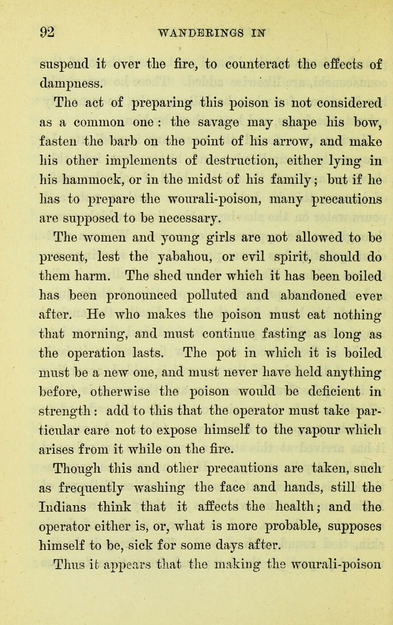 suspend it over tlie fire, to counteract the effects of dampness. The act of preparing this poison is not considered as a common one : the savage may shape his bow, fasten the barb on the point of his arrow, and make his other implements of destruction, either lying in his hammock, or in the midst of his family; but if he has to prepare the wourali-poison, many precautions are supposed to be necessary. The women and young girls are not allowed to be present, lest the yabahou, or evil spirit, should do them harm. The shed under which it has been boiled has been pronounced polluted and abandoned ever after. He who makes the poison must eat nothing that morning, and must continue fasting as long as the operation lasts. The pot in which it is boiled must be a new one, and must never have held anything before, otherwise the poison would be deficient in strength: add to this that the operator must take par- ticular care not to expose himself to the vapour which arises from it while on the fire. Though this and other precautions are taken, such as frequently washing the face and hands, still the Indians think that it affects the health; and the operator either is, or, what is more probable, supposes himself to be, sick for some days after. Thus it appears that the making the wourali-poison