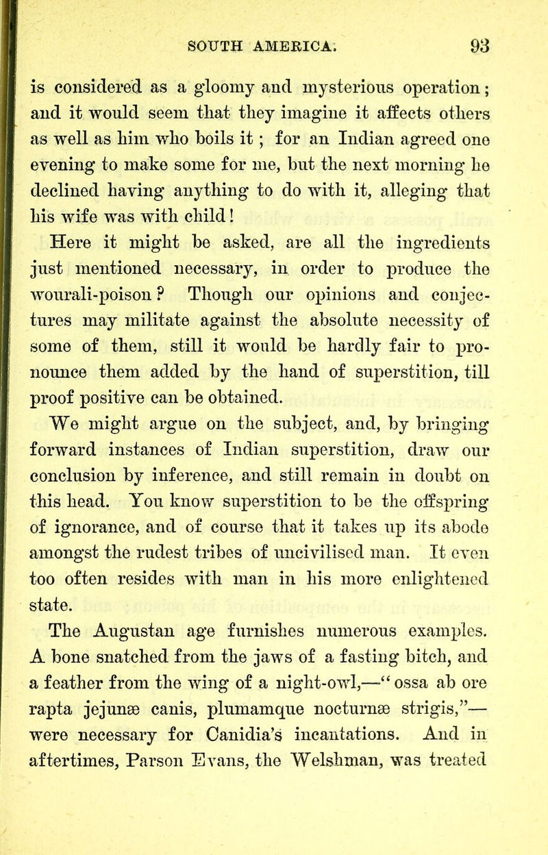 is considered as a gloomy and mysterious operation; and it would seem that they imagine it affects others as well as him who boils it; for an Indian agreed one evening to make some for me, but the next morning he declined having anything to do with it, alleging that his wife was with child! Here it might be asked, are all the ingredients just mentioned necessary, in order to produce the wourali-poison ? Though our opinions and conjec- tures may militate against the absolute necessity of some of them, still it would be hardly fair to pro- nounce them added by the hand of superstition, till proof positive can be obtained. We might argue on the subject, and, by bringing forward instances of Indian superstition, draw our conclusion by inference, and still remain in doubt on this head. You know superstition to be the off spring of ignorance, and of course that it takes up its abode amongst the rudest tribes of uncivilised man. It even too often resides with man in his more enlightened state. The Augustan age furnishes numerous examples. A bone snatched from the jaws of a fasting bitch, and a feather from the wing of a night-owl,—“ossa ab ore rapta jejunse canis, plumamque nocturnse strigis,”— were necessary for Canidia’s incantations. And in aftertimes, Parson Evans, the Welshman, was treated