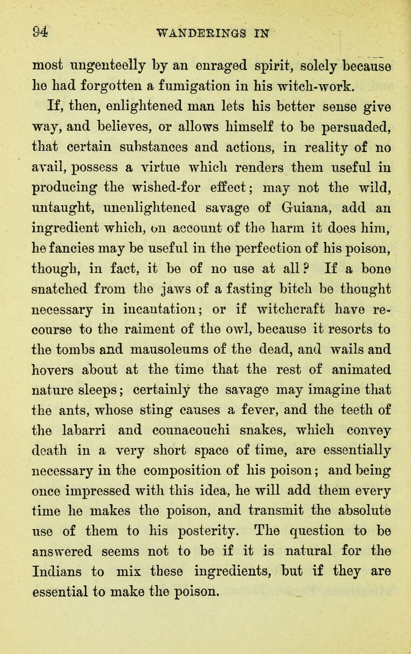 most ungenteelly by an enraged spirit, solely because lie bad forgotten a fumigation in his witch-work. If, then, enlightened man lets his better sense give way, and believes, or allows himself to be persuaded, that certain substances and actions, in reality of no avail, possess a virtue which renders them useful in producing the wished-for effect ; may not the wild, untaught, unenlightened savage of Guiana, add an ingredient which, on account of the harm it does him, he fancies may be useful in the perfection of his poison, though, in fact, it be of no use at all? If a bone snatched from the jaws of a fasting bitch be thought necessary in incantation; or if witchcraft have re- course to the raiment of the owl, because it resorts to the tombs and mausoleums of the dead, and wails and hovers about at the time that the rest of animated nature sleeps; certainly the savage may imagine that the ants, whose sting causes a fever, and the teeth of the labarri and counacouchi snakes, which convey death in a very short space of time, are essentially necessary in the composition of his poison; and being once impressed with this idea, he will add them every time he makes the poison, and transmit the absolute use of them to his posterity. The question to be answered seems not to be if it is natural for the Indians to mix these ingredients, but if they are essential to make the poison.