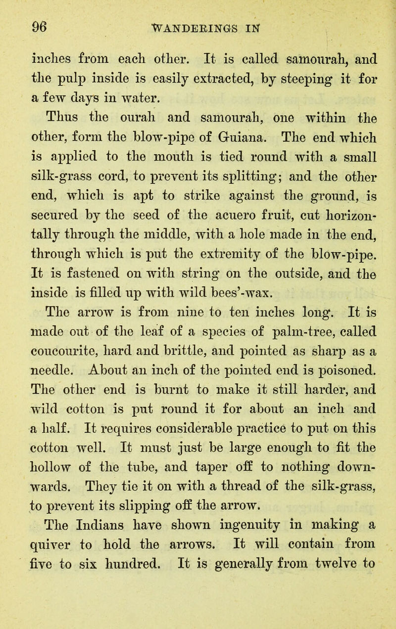 inches from each other. It is called samourah, and the pulp inside is easily extracted, by steeping it for a few days in water. Thus the ourah and samourah, one within the other, form the blow-pipe of Guiana. The end which is applied to the mouth is tied round with a small silk-grass cord, to prevent its splitting; and the other end, which is apt to strike against the ground, is secured by the seed of the acuero fruit, cut horizon- tally through the middle, with a hole made in the end, through which is put the extremity of the blow-pipe. It is fastened on with string on the outside, and the inside is filled up with wild bees’-wax. The arrow is from nine to ten inches long. It is made out of the leaf of a species of palm-tree, called coucourite, hard and brittle, and pointed as sharp as a needle. About an inch of the pointed end is poisoned. The other end is burnt to make it still harder, and wild cotton is put round it for about an inch and a half. It requires considerable practice to put on this cotton well. It must just be large enough to fit the hollow of the tube, and taper off to nothing down- wards. They tie it on with a thread of the silk-grass, to prevent its slipping off the arrow. The Indians have shown ingenuity in making a quiver to hold the arrows. It will contain from five to six hundred. It is generally from twelve to