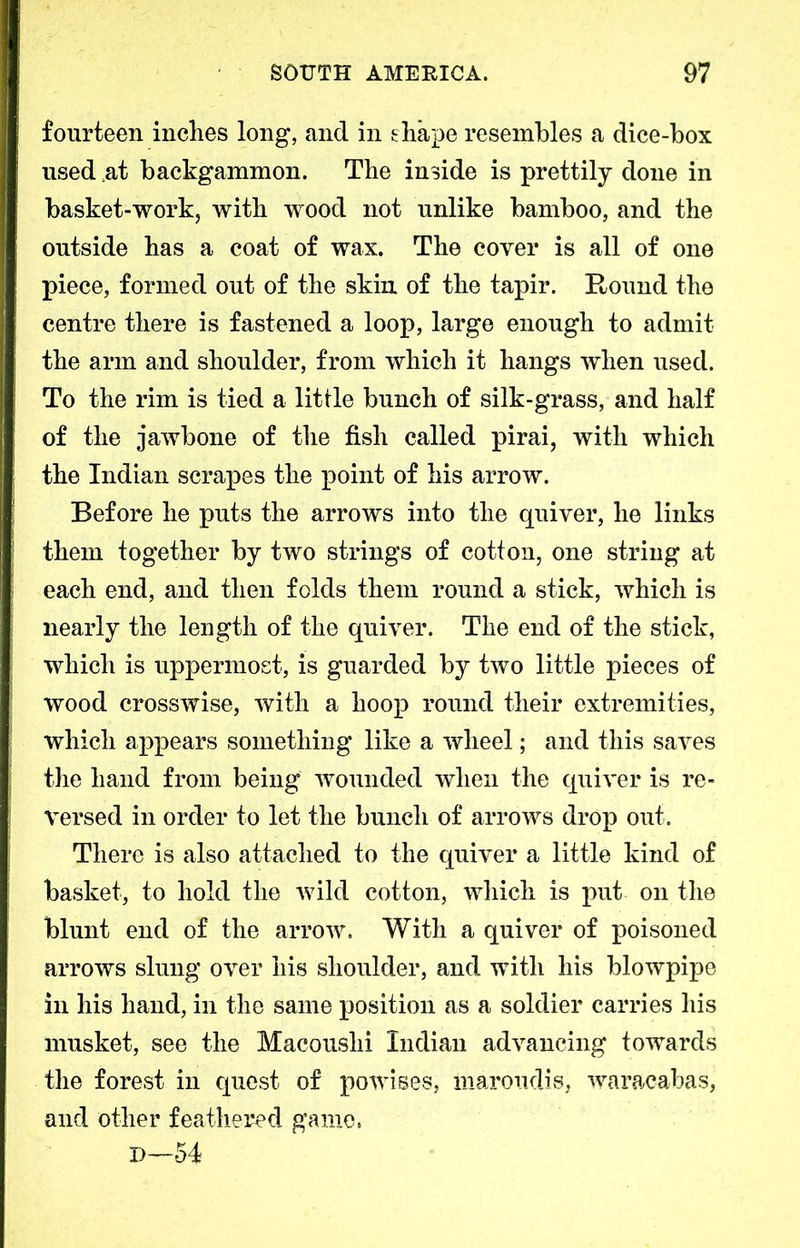 fourteen inches long, and in shape resembles a dice-box used at backgammon. The inside is prettily done in basket-work, with wood not unlike bamboo, and the outside has a coat of wax. The cover is all of one piece, formed out of the skin of the tapir. Round the centre there is fastened a loop, large enough to admit the arm and shoulder, from which it hangs when used. To the rim is tied a little bunch of silk-grass, and half of the jawbone of the fish called pirai, with which the Indian scrapes the point of his arrow. Before he puts the arrows into the quiver, he links them together by two strings of cotton, one string at each end, and then folds them round a stick, which is nearly the length of the quiver. The end of the stick, which is uppermost, is guarded by two little pieces of wood crosswise, with a hoop round their extremities, which appears something like a wheel; and this saves the hand from being wounded when the quiver is re- versed in order to let the bunch of arrows drop out. There is also attached to the quiver a little kind of basket, to hold the wild cotton, which is put on the blunt end of the arrow. With a quiver of poisoned arrows slung over his shoulder, and with his blowpipe in his hand, in the same position as a soldier carries his musket, see the Macoushi Indian advancing towards the forest in quest of powises, inaroudis, waracabas, and other feathered game, H—54