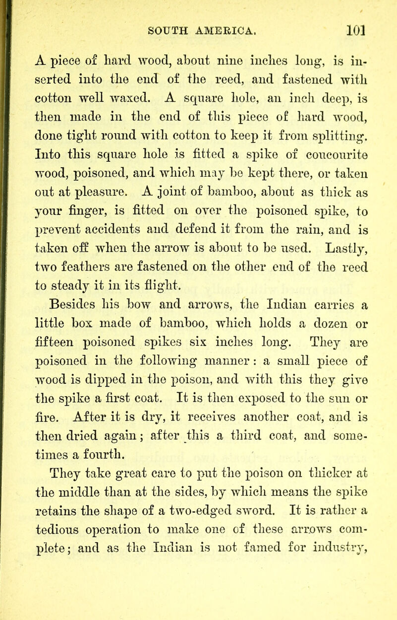 A piece of hard wood, about nine inches long, is in- serted into the end of the reed, and fastened with cotton well waxed. A square hole, an inch deep, is then made in the end of this piece of hard wood, done tight round with cotton to keep it from splitting. Into this square hole is fitted a spike of coucourite wood, poisoned, and which may be kept there, or taken out at pleasure. A joint of bamboo, about as thick as your finger, is fitted on over the poisoned spike, to prevent accidents and defend it from the rain, and is taken oft when the arrow is about to be used. Lastly, two feathers are fastened on the other end of the reed to steady it in its flight. Besides his bow and arrows, the Indian carries a little box made of bamboo, which holds a dozen or fifteen poisoned spikes six inches long. They are poisoned in the following manner: a small piece of wood is dipped in the poison, and with this they give the spike a first coat. It is then exposed to the sun or fire. After it is dry, it receives another coat, and is then dried again; after this a third coat, and some- times a fourth. They take great care to put the poison on thicker at the middle than at the sides, by which means the spike retains the shape of a two-edged sword. It is rather a tedious operation to make one of these arrows com- plete; and as the Indian is not famed for industry,