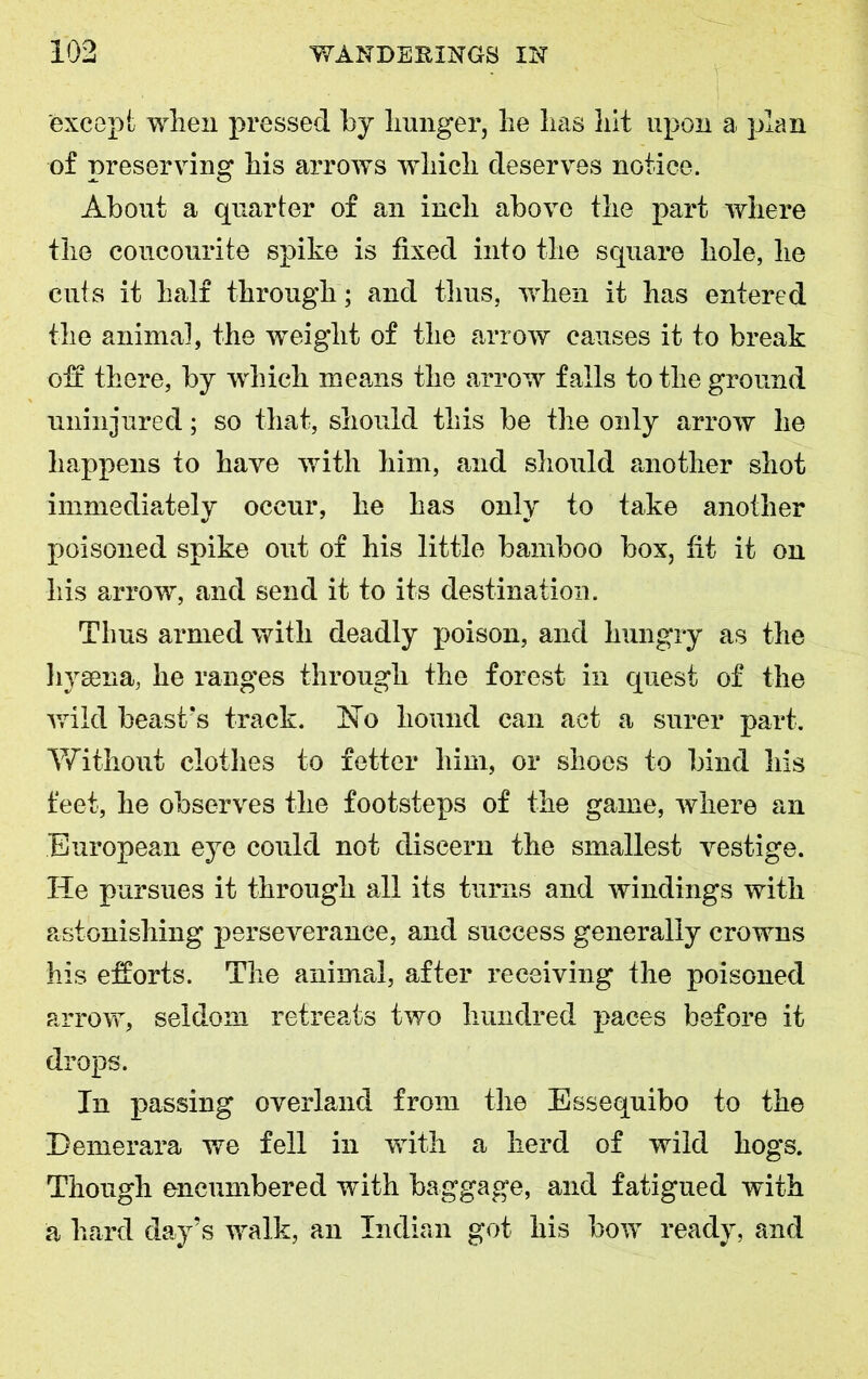 except when pressed by hunger, he has hit upon a plan of preserving his arrows which deserves notice. About a quarter of an inch above the part where the coucourite spike is fixed into the square hole, he cuts it half through ; and thus, when it has entered the animal, the weight of the arrow causes it to break off there, by which means the arrow falls to the ground uninjured; so that, should this be the only arrow he happens to have with him, and should another shot immediately occur, he has only to take another poisoned spike out of his little bamboo box, fit it on his arrow, and send it to its destination. Tims armed with deadly poison, and hungry as the hyaena, he ranges through the forest in quest of the wild beast's track. hTo hound can act a surer part. Without clothes to fetter him, or shoes to bind his feet, he observes the footsteps of the game, where an European eye could not discern the smallest vestige. He pursues it through all its turns and windings with astonishing perseverance, and success generally crowns his efforts. The animal, after receiving the poisoned arrow, seldom retreats two hundred paces before it drops. In passing overland from the Essequibo to the Demerara we fell in with a herd of wild hogs. Though encumbered with baggage, and fatigued with a hard day’s walk, an Indian got his bow ready, and