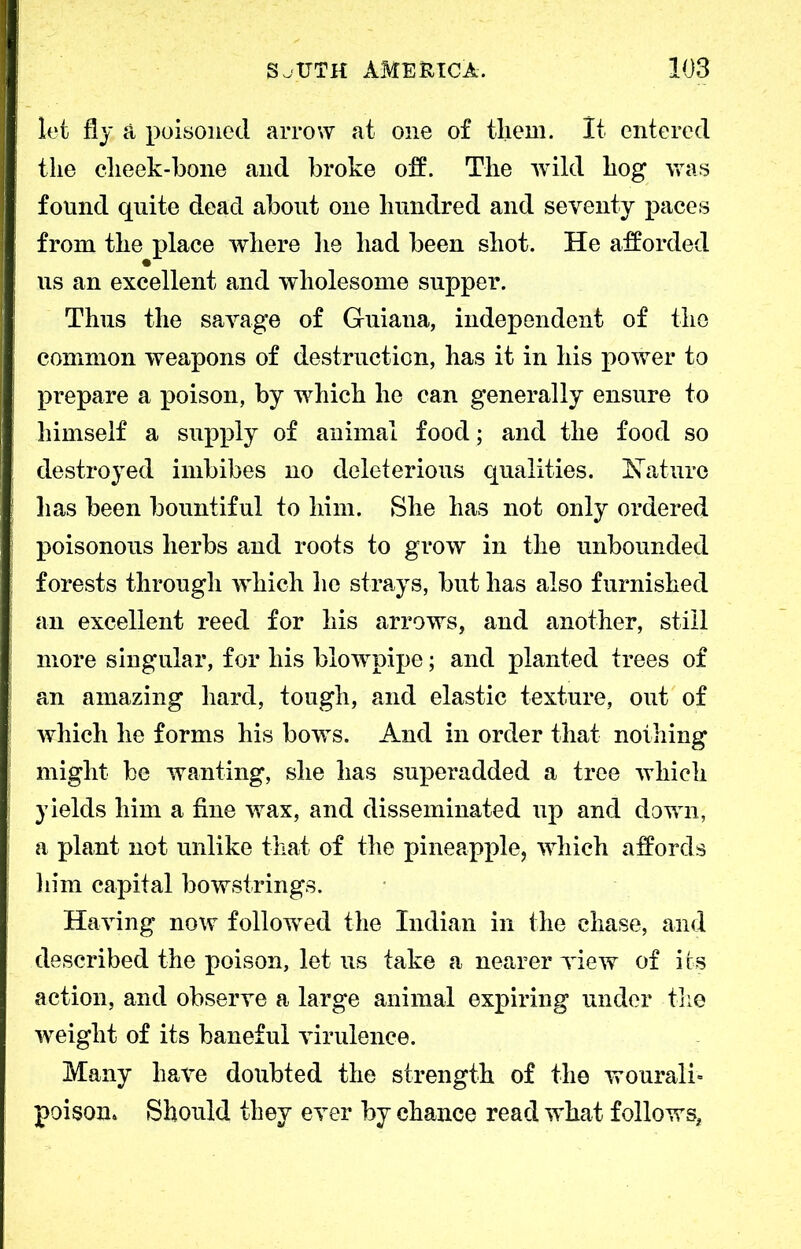 let fly a poisoned arrow at one of them. It entered the cheek-bone and broke off. The wild hog was found quite dead about one hundred and seventy paces from the place where lie had been shot. He afforded us an excellent and wholesome supper. Thus the savage of Guiana, independent of the common weapons of destruction, has it in his power to prepare a poison, by which he can generally ensure to himself a supply of animal food; and the food so destroyed imbibes no deleterious qualities. Nature has been bountiful to him. She has not only ordered poisonous herbs and roots to grow in the unbounded forests through which he strays, but has also furnished an excellent reed for his arrows, and another, still more singular, for his blowpipe; and planted trees of an amazing hard, tough, and elastic texture, out of which he forms his bows. And in order that nothing might be wanting, she has superadded a tree which yields him a fine wax, and disseminated up and down, a plant not unlike that of the pineapple, which affords him capital bowstrings. Having now followed the Indian in the chase, and described the poison, let us take a nearer view of its action, and observe a large animal expiring under the weight of its baneful virulence. Many have doubted the strength of the wouralh poison. Should they ever by chance read what follows,