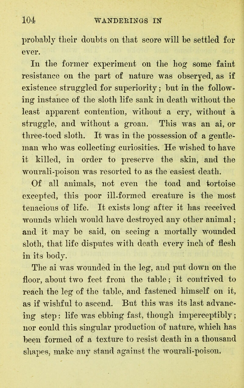 probably tlieir doubts on that score will be settled for ever. In the former experiment on the hog some faint resistance on the part of nature was observed, as if existence struggled for superiority; but in the follow- ing instance of the sloth life sank in death without the least apparent contention, without a cry, without a struggle, and without a groan. This was an ai, or three-toed sloth. It was in the possession of a gentle- man who was collecting curiosities. He wished to have it killed, in order to preserve the skin, and the wourali-poison was resorted to as the easiest death. Of all animals, not even the toad and tortoise excepted, this poor ill-formed creature is the'most tenacious of life. It exists long after it has received wounds which would have destroyed any other animal; and it may be said, on seeing a mortally wounded sloth, that life disputes with death every inch of flesh in its body. The ai ivas wounded in the leg, and put down on the floor, about two feet from the table; it contrived to reach the leg of the table, and fastened himself on it, as if wishful to ascend. But this was its last advanc- ing step : life was ebbing fast, though imperceptibly; nor could this singular production of nature, which has been formed of a texture to resist death in a thousand shapes, make any stand against the wourali-poison.