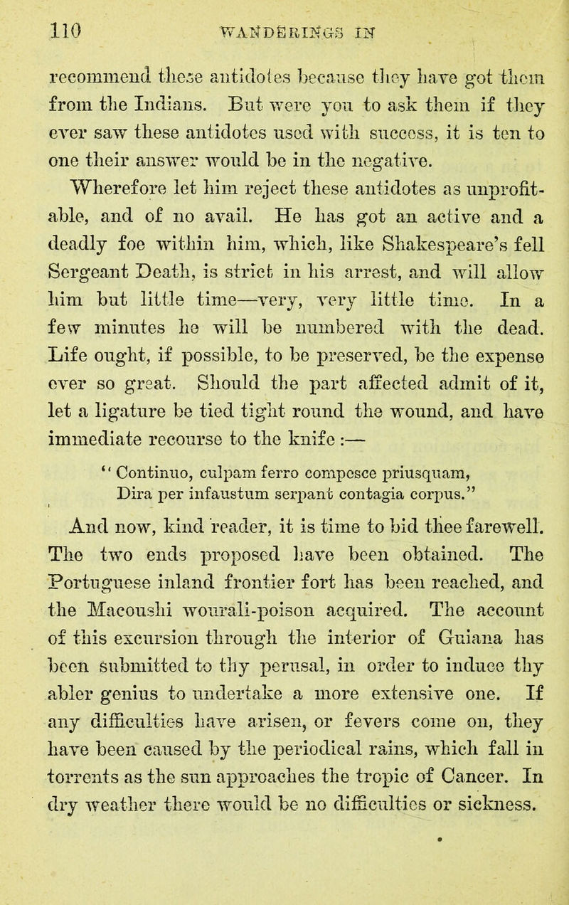 recommend these antidotes because they have got them from the Indians. But were you to ask them if they ever saw these antidotes used with success, it is ten to one their answer would be in the negative. Wherefore let him reject these antidotes as unprofit- able, and of no avail. He has got an active and a deadly foe within him, which, like Shakespeare’s fell Sergeant Death, is strict in his arrest, and will allow him but little time—very, very little time. In a few minutes he will be numbered with the dead. Life ought, if possible, to be preserved, be the expense ever so great. Should the part affected admit of it, let a ligature be tied tight round the wound, and have immediate recourse to the knife :— ‘ ‘ Continuo, culpam ferro compesce priusquam, Dira per infaustum serpant contagia corpus.” And now, kind reader, it is time to bid thee farewell. The two ends proposed have been obtained. The Portuguese inland frontier fort has been reached, and the Macoushi wourali-poison acquired. The account of this excursion through the interior of Guiana has been submitted to thy perusal, in order to induce thy abler genius to undertake a more extensive one. If any difficulties have arisen, or fevers come on, they have been caused by the periodical rains, which fall in torrents as the sun approaches the tropic of Cancer. In dry weather there would be no difficulties or sickness.