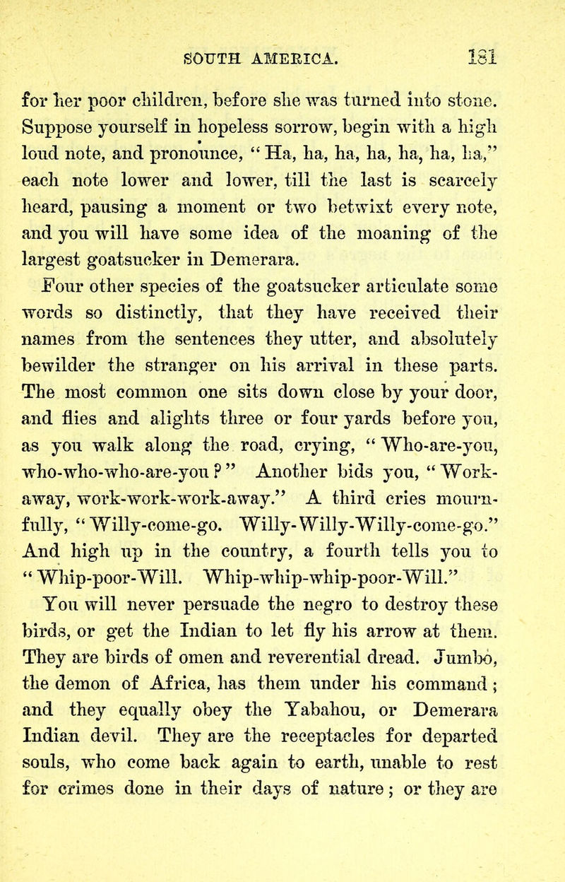 for her poor children, before she was turned into stone. Suppose yourself in hopeless sorrow, begin with a high loud note, and pronounce, “ Ha, ha, ha, ha, ha, ha, ha,” each note lower and lower, till the last is scarcely heard, pausing a moment or two betwixt every note, and you will have some idea of the moaning of the largest goatsucker in Demerara. Four other species of the goatsucker articulate some words so distinctly, that they have received their names from the sentences they utter, and absolutely bewilder the stranger on his arrival in these parts. The most common one sits down close by your door, and flies and alights three or four yards before you, as you walk along the road, crying, “ Who-are-you, who-who-who-are-you P ” Another bids you, “Work- away, work-work-work-away” A third cries mourn- fully, “ Willy-come-go. Willy-Willy-Willy-come-go.” And high up in the country, a fourth tells you to “ Whip-poor-Will. Whip-whip-whip-poor-Will.” You will never persuade the negro to destroy these birds, or get the Indian to let fly his arrow at them. They are birds of omen and reverential dread. Jumbo, the demon of Africa, has them under his command; and they equally obey the Yabahou, or Demerara Indian devil. They are the receptacles for departed souls, who come back again to earth, unable to rest for crimes done in their days of nature; or they are