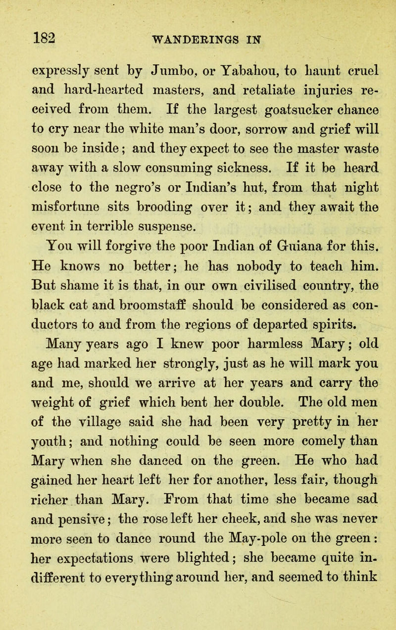 expressly sent by Jumbo, or Yabaliou, to haunt cruel and hard-hearted masters, and retaliate injuries re- ceived from them. If the largest goatsucker chance to cry near the white man’s door, sorrow and grief will soon be inside; and they expect to see the master waste away with a slow consuming sickness. If it be heard close to the negro’s or Indian’s hut, from that night misfortune sits brooding over it; and they await the event in terrible suspense. You will forgive the poor Indian of Guiana for this. He knows no better; he has nobody to teach him. But shame it is that, in our own civilised country, the black cat and broomstaff should be considered as con- ductors to and from the regions of departed spirits. Many years ago I knew poor harmless Mary; old age had marked her strongly, just as he will mark you and me, should we arrive at her years and carry the weight of grief which bent her double. The old men of the village said she had been very pretty in her youth; and nothing could be seen more comely than Mary when she danced on the green. He who had gained her heart left her for another, less fair, though richer than Mary. From that time she became sad and pensive; the rose left her cheek, and she was never more seen to dance round the May-pole on the green: her expectations were blighted; she became quite in- different to everything around her, and seemed to think