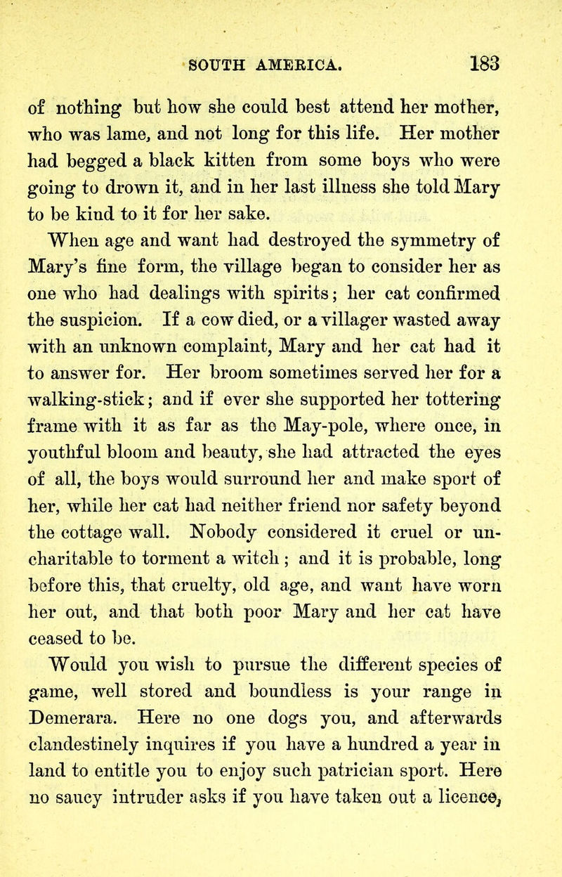 of nothing but how she could best attend her mother, who was lame, and not long for this life. Her mother had begged a black kitten from some boys who were going to drown it, and in her last illness she told Mary to be kind to it for her sake. When age and want had destroyed the symmetry of Mary’s fine form, the village began to consider her as one who had dealings with spirits; her cat confirmed the suspicion. If a cow died, or a villager wasted away with an unknown complaint, Mary and her cat had it to answer for. Her broom sometimes served her for a walking-stick; and if ever she supported her tottering frame with it as far as the May-pole, where once, in youthful bloom and beauty, she had attracted the eyes of all, the boys would surround her and make sport of her, while her cat had neither friend nor safety beyond the cottage wall. Nobody considered it cruel or un- charitable to torment a witch ; and it is probable, long before this, that cruelty, old age, and want have worn her out, and that both poor Mary and her cat have ceased to be. Would you wish to pursue the different species of game, well stored and boundless is your range in Demerara. Here no one dogs you, and afterwards clandestinely inquires if you have a hundred a year in land to entitle you to enjoy such patrician sport. Here no saucy intruder asks if you have taken out a licence*