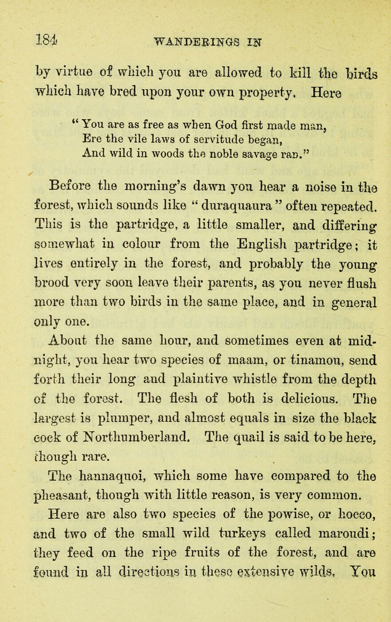 by virtue of which you are allowed to kill the birds which have bred upon your own property. Here “You are as free as when God first made man, Ere the vile laws of servitude began, And wild in woods the noble savage ran.” Before the morning’s dawn you hear a noise in the forest, which sounds like “ duraquaura ” often repeated. This is the partridge, a little smaller, and differing somewhat in colour from the English partridge; it lives entirely in the forest, and probably the young brood very soon leave their parents, as you never flush more than two birds in the same place, and in general only one. About the same hour, and sometimes even at mid- night, you hear two species of maam, or tinamou, send forth their long and plaintive whistle from the depth of the forest. The flesh of both is delicious. The largest is plumper, and almost equals in size the black cock of Northumberland. The quail is said to be here, though rare. The hannaquoi, which some have compared to the pheasant, though with little reason, is very common. Here are also two species of the powise, or hoeeo, and two of the small wild turkeys called maroudi; they feed on the ripe fruits of the forest, and are found in all directions in these extensive wilds, You