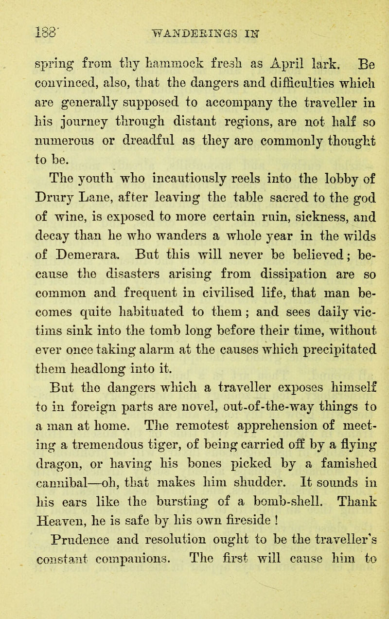 spring from thy hammock fresh as April lark. Be convinced, also, that the dangers and difficulties which are generally supposed to accompany the traveller in his journey through distant regions, are not half so numerous or dreadful as they are commonly thought to be. The youth who incautiously reels into the lobby of Drury Lane, after leaving the table sacred to the god of wine, is exposed to more certain ruin, sickness, and decay than he who wanders a whole year in the wilds of Demerara. But this will never be believed; be- cause the disasters arising from dissipation are so common and frequent in civilised life, that man be- comes quite habituated to them; and sees daily vic- tims sink into the tomb long before their time, without ever once taking alarm at the causes which precipitated them headlong into it. But the dangers which a traveller exposes himself to in foreign parts are novel, out-of-the-way things to a man at home. The remotest apprehension of meet- ing a tremendous tiger, of being carried oft by a flying dragon, or having his bones picked by a famished cannibal—oh, that makes him shudder. It sounds in his ears like the bursting of a bomb-shell. Thank Heaven, he is safe by his own fireside ! Prudence and resolution ought to be the traveller's constant companions. The first will cause him to