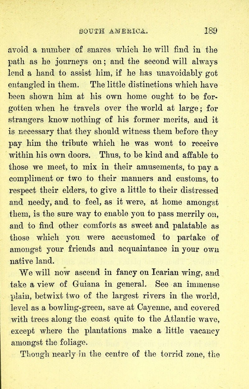 avoid a number of snares which lie will find in the path as he journeys on; and the second will always lend a hand to assist him, if he has unavoidably got entangled in them. The little distinctions which have been shown him at his own home ought to be for- gotten when he travels over the world at large; for strangers know nothing of his former merits, and it is necessary that they should witness them before they pay him the tribute which he was wont to receive within his own doors. Thus, to be kind and affable to those we meet, to mix in their amusements, to pay a compliment or two to their manners and customs, to respect their elders, to give a little to their distressed and needy, and to feel, as it were, at home amongst them, is the sure way to enable you to pass merrily on, and to find other comforts as sweet and palatable as those which you were accustomed to partake of amongst your friends and acquaintance in your own native land. We will now ascend in fancy on Icarian wing, and take a view of Guiana in general. See an immense plain, betwixt two of the largest rivers in the world, level as a bowling-green, save at Caj^enne, and covered with trees along the coast quite to the Atlantic wave, except where the plantations make a little vacancy amongst the foliage. Though nearly in the centre of the torrid zone, the