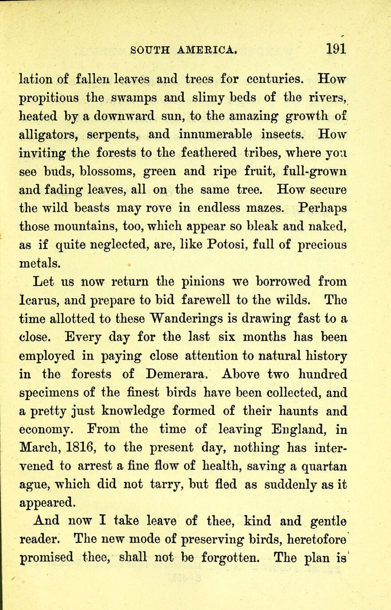 lation of fallen leaves and trees for centuries. How propitious the swamps and slimy beds of the rivers, heated by a downward sun, to the amazing growth of alligators, serpents, and innumerable insects. How inviting the forests to the feathered tribes, where you see buds, blossoms, green and ripe fruit, full-grown and fading leaves, all on the same tree. How secure the wild beasts may rove in endless mazes. Perhaps those mountains, too, which appear so bleak and naked, as if quite neglected, are, like Potosi, full of precious metals. Let us now return the pinions we borrowed from Icarus, and prepare to bid farewell to the wilds. The time allotted to these Wanderings is drawing fast to a close. Every day for the last six months has been employed in paying close attention to natural history in the forests of Demerara. Above two hundred specimens of the finest birds have been collected, and a pretty just knowledge formed of their haunts and economy. From the time of leaving England, in March, 1816, to the present day, nothing has inter- vened to arrest a fine flow of health, saving a quartan ague, which did not tarry, but fled as suddenly as it appeared. And now I take leave of thee, kind and gentle reader. The new mode of preserving birds, heretofore promised thee, shall not be forgotten. The plan is