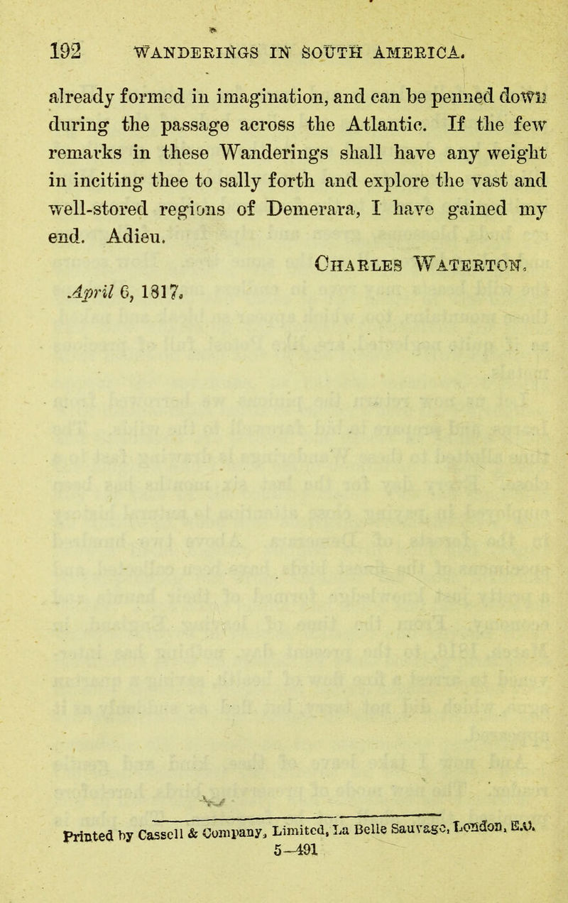 already formed in imagination, and can be penned down during the passage across the Atlantic. If the few remarks in these Wanderings shall have any weight in inciting thee to sally forth and explore the vast and well-stored regions of Demerara, I have gained my end. Adieu. Charles Waterton, April 6, 1817. -w Printed by Cassell & Company, Limited, La Belie Sauvagc, London, E.U» 5—491