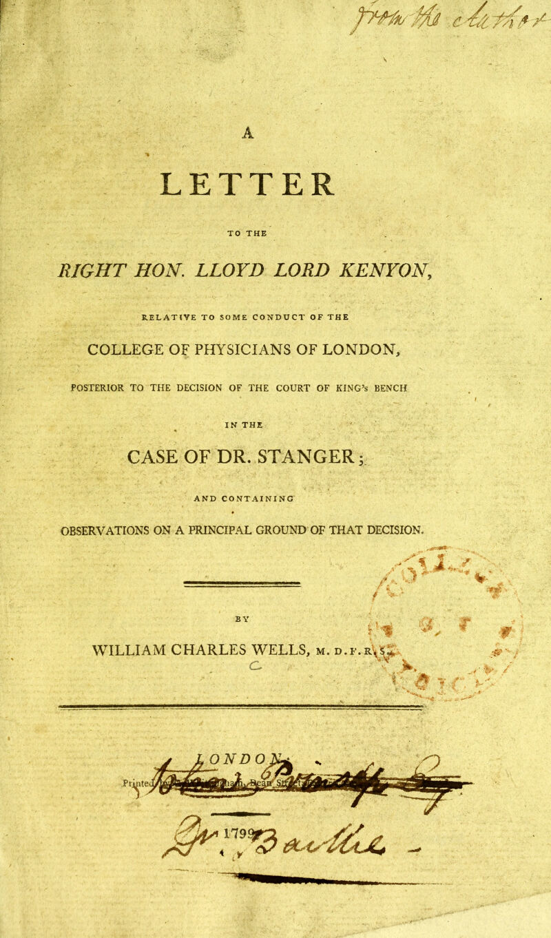 A LETTER TO THE RIGHT HON. LLOYD LORD KENYON, RELATIVE TO SOME CONDUCT OF THE COLLEGE OF PHYSICIANS OF LONDON, POSTERIOR TO THE DECISION OF THE COURT OF KING’S BENCH IN THE CASE OF DR. STANGER; AND CONTAINING OBSERVATIONS ON A PRINCIPAL GROUND OF THAT DECISION,