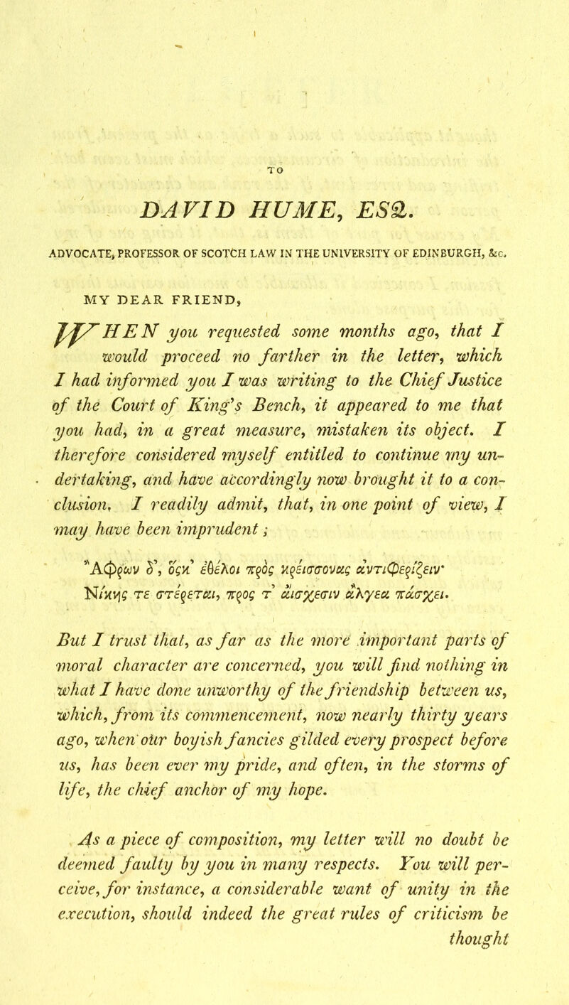 TO DAVID HUME, ES£. ADVOCATE, PROFESSOR OF SCOTCH LAW IN THE UNIVERSITY OF EDINBURGH, See. MY DEAR FRIEND, JfTHEN you requested some months ago, that I would proceed no farther in the letter, which 1 had informed you I was writing to the Chief Justice of the Court of King’s Bench, it appeared to me that you had, in a great measure, mistaken its object. I therefore considered myself entitled to continue my un- dertaking', and have accordingly now brought it to a con- clusionf I readily admit, that, in one point of view, I may have been imprudent; *A(j>§wv o$k idihoi %$og uficcovug dvTiQef^eiv' N/xtjg re GTeqtTca, %%og r u,i<7%e<jiv aXyeu %a(7%£i. But I trust that, as far as the more important parts of moral character are concerned, you will find nothing in what I have done unworthy of the friendship between us, which, from its commencement, now nearly thirty years ago, when otir boyish fancies gilded every prospect before us, has been ever my pride, and often, in the storms of life, the chief anchor of my hope. As a piece of composition, my letter will no doubt be deemed faulty by you in many respects. You will per- ceive, for instance, a considerable want of unity in the execution, should indeed the great rules of criticism be thought