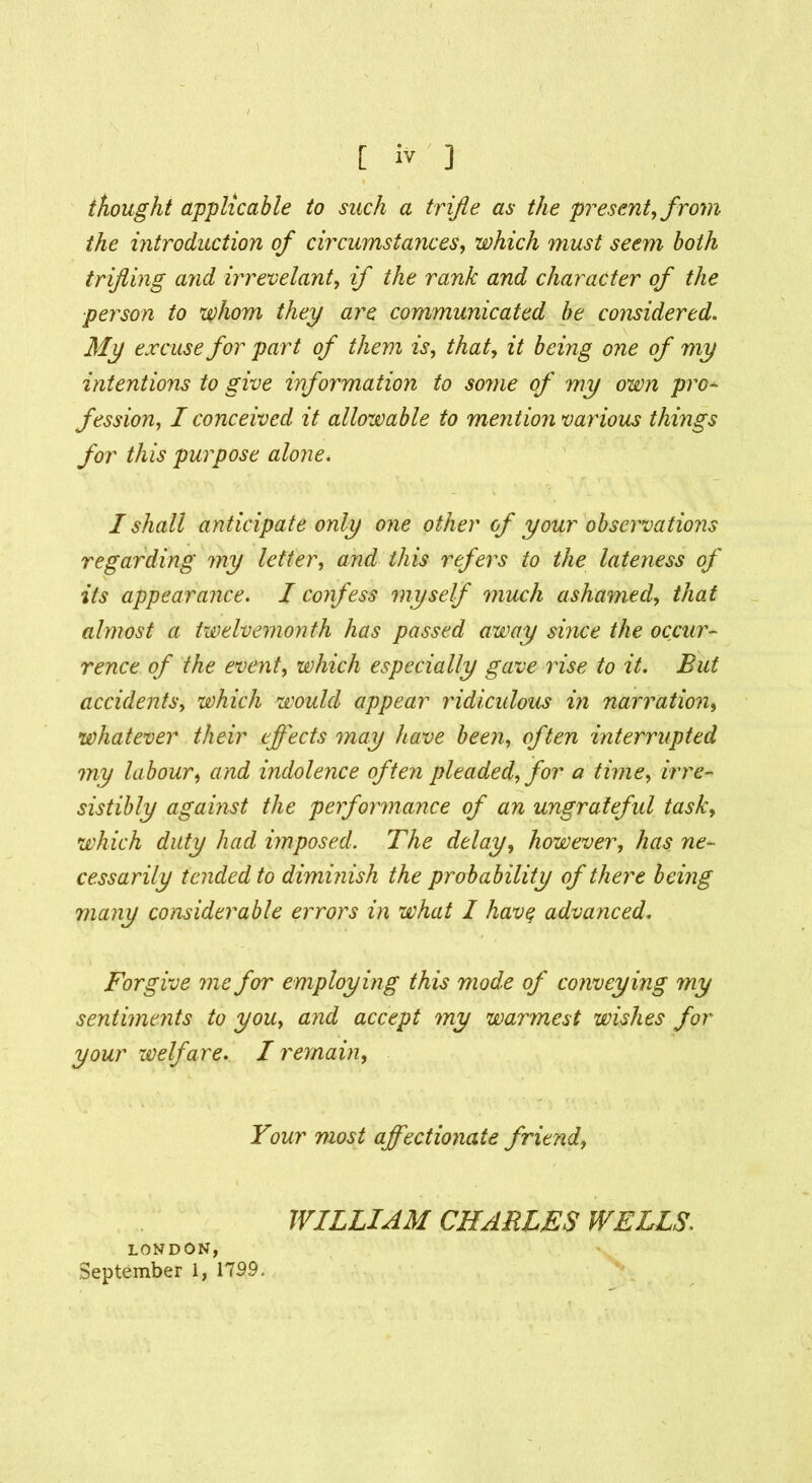 thought applicable to such a trifle as the present, from the introduction of circumstances, which must seem both trifling and irrevelant, if the rank and character of the person to whom they are communicated be considered. My excuse for part of them is, that, it being one of my intentions to give information to some of my own pro- fession, I conceived it allowable to mention various things for this purpose alone* I shall anticipate only one other of your observations regarding my letter, and this refers to the lateness of its appearance. I confess myself much ashamed, that almost a twelvemonth has passed away since the occur- rence of the event, which especially gave rise to it. But accidents, which would appear ridiculous in narration, whatever their effects may have been, often interrupted my labour, and indolence often pleaded, for a time, irre- sistibly against the performance of an ungrateful task, which duty had imposed. The delay, however, has ne- cessarily tended to dimmish the probability of there being many considerable errors in what I havq advanced. Forgive me for employing this mode of conveying my sentiments to you, and accept my warmest wishes for your welfare. I remain. Your most affectionate friend, WILLIAM CHARLES WELLS. LONDON,