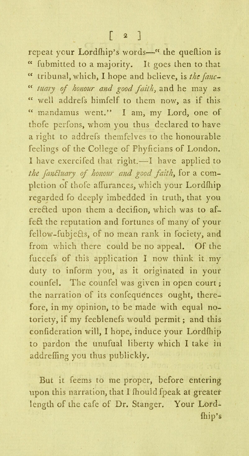 repeat your Lordfhip’s words—f< the queftion is “ fubmitted to a majority. It goes then to that “ tribunal, which, I hope and believe, is the fanc- “ tuary of honour and good faith, and he may as “ well addrefs himfelf to them now, as if this cc mandamus went.” I am, my Lord, one of thofe perfons, whom you thus declared to have a right to addrefs themfelves to the honourable feelings of the College of Phyficians of London. I have exercifed that right.—I have applied to the fantiuary of honour and good faith> for a com- pletion of thofe affurances, which your Lordfhip regarded fo deeply imbedded in truth, that you erefled upon them a decifion, which was to af- fefl the reputation and fortunes of many of your fellow-fubje&s, of no mean rank in fociety, and from which there could be no appeal. Of the fuccefs of this application I now think it my duty to inform you, as it originated in your counfel. The counfel was given in open court; the narration of its confeque’nces ought, there- fore, in my opinion, to be made with equal no- toriety, if my feeblenefs would permit; and this confideration will, I hope, induce your Lordfhip to pardon the unufual liberty which I take in addreffing you thus publickly. But it feems to me proper, before entering upon this narration, that I fhouid fpeak at greater length of the cafe of Dr. Stanger. Your Lord- Chip’s