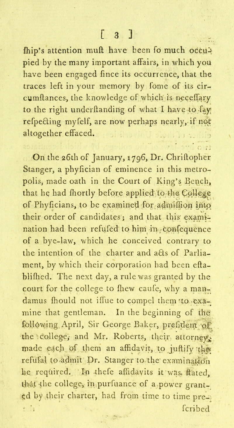 Chip’s attention mu ft have been fo much oeeu^ pied by the many important affairs, in which you have been engaged fince its occurrence, that the traces left in your memory by fome of its cir- cumftances, the knowledge of which is neceffary to the right underftanding of what I have to-fay refpefting myfelf, are now perhaps nearly, if not altogether effaced. On the 26th of January, 1796, Dr. Chriftopher Stanger, a phyiician of eminence in this metro- polis, made oath in the Court of King’s Bench, that he had ffiortly before applied' to the College of Phyficians, to be examined for admiffion into their order of candidates ; and that this' exami- nation had been refuted to him in confequence of a bye-law, which he conceived contrary to the intention of the charter and abts of Parlia- ment, by which their corporation had been efta- blifhed. The next day, a rule was granted by the court for the college to ffiew caufe, why a man- damus fhould not iffue to compel them'to exa- mine that gentleman. In the beginning of the following. April, Sir George Baker, prefident o£ the college,' and Mr. Roberts, their attorneys made each of them an affidavit, to juftify thp refiifal to-admit' Dr. Stanger to the' examination he required. In thefe affidavits it was. Rated, that the college, in purfuance of a power grant- ed by their charter, had from time to time pre- fcribed