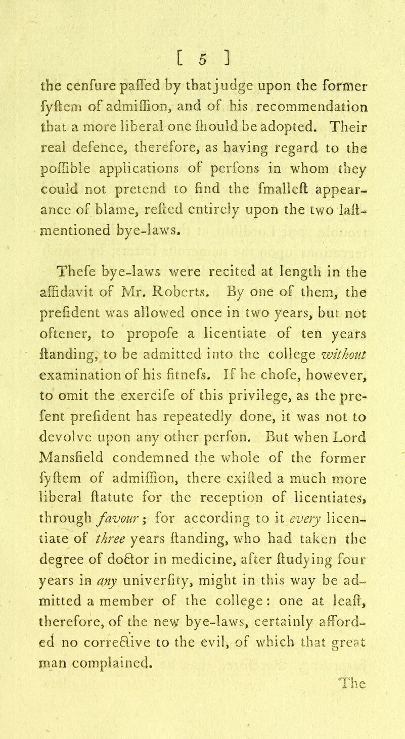 the cenfure paffed by that judge upon the former fyftern of admiffion, and of his recommendation that a more liberal one fhould be adopted. Their real defence, therefore, as having regard to the poffible applications of perfons in whom they could not pretend to find the fm all eft appear- ance of blame, refted entirely upon the two lait- mentioned bye-laws. Thefe bye-laws were recited at length in the affidavit of Mr. Roberts. By one of them, the prefident was allowed once in two years, but not oftener, to propofe a licentiate of ten years Handing, to be admitted into the college without examination of his fitnefs. If he chofe, however, to omit the exercife of this privilege, as the pre- fent prefident has repeatedly done, it was not to devolve upon any other perfon. But when Lord Mansfield condemned the whole of the former fyftern of admiffion, there exMed a much more liberal ftatute for the reception of licentiates* through favour; for according to it every licen- tiate of three years Handing, who had taken the degree of dohlor in medicine, after ftudying four years in any univerfity, might in this way be ad- mitted a member of the college: one at leaf!, therefore, of the ne\^ bye-laws, certainly afford- ed no correflive to the evil, of which that great man complained.