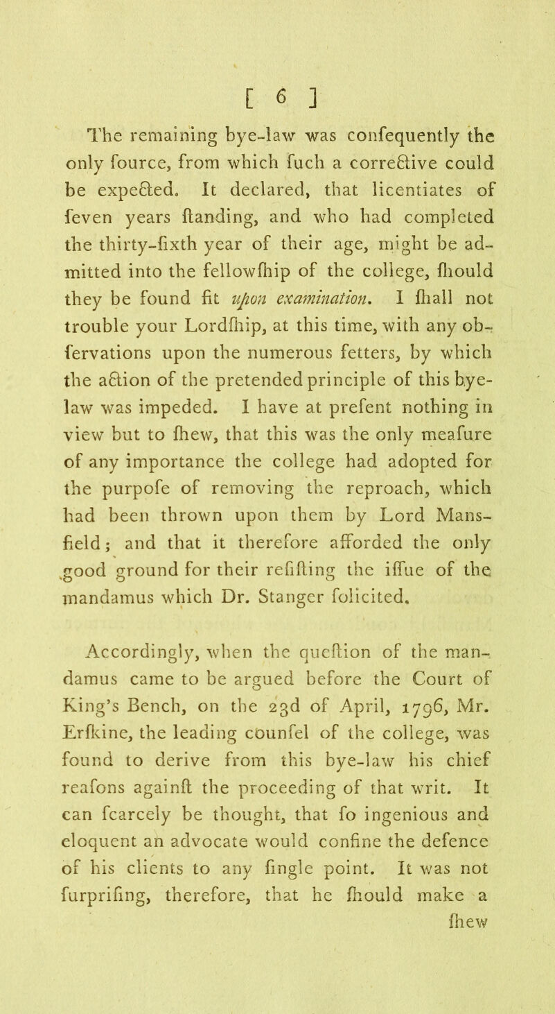 The remaining bye-law was confequently the only fource, from which fuch a corrective could be expeCted. It declared, that licentiates of feven years Handing, and who had completed the tliirty-fixth year of their age, might be ad- mitted into the fellowfhip of the college, fliould they be found fit upon examination. I fhall not trouble your Lordfhip, at this time, with any ob- fervations upon the numerous fetters, by which the aCtion of the pretended principle of this bye- law was impeded. I have at prefent nothing in view but to fhew, that this was the only meafure of any importance the college had adopted for the purpofe of removing the reproach, which had been thrown upon them by Lord Mans- field ; and that it therefore afforded the only ,good ground for their refilling the iffue of the mandamus which Dr. Stanger foiicited. Accordingly, when the qucflion of the man- damus came to be argued before the Court of King’s Bench, on the 23d of April, 1796, Mr. Erfldne, the leading cOunfel of the college, was found to derive from this bye-law his chief reafons againfl the proceeding of that writ. It can fcarcely be thought, that fo ingenious and eloquent an advocate would confine the defence of his clients to any fingle point. It was not furprifing, therefore, that he fhould make a fhew