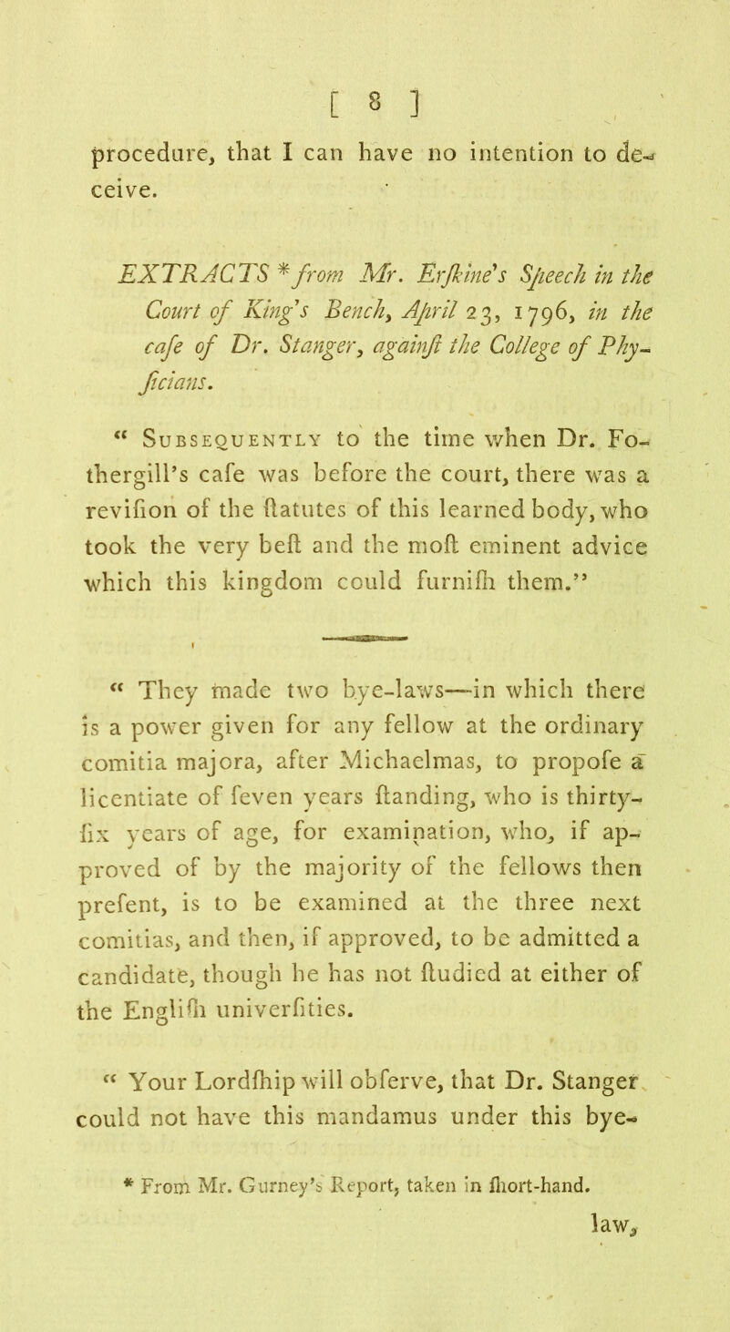 [ 3 ] procedure, that I can have no intention to de~> ceive. EXTRACTS * from Mr. Erfeme's Speech in the Court of Kings Bench, April 23, 1796, in the cafe of Dr. St anger, againft the College of Thy- Jtcians. “ Subsequently to the time when Dr. Fo- thergill’s cafe was before the court, there was a revifion of the datutes of this learned body, who took the very bed and the mod eminent advice which this kingdom could furnifh them.” <c They made two bye-laws—in which there’ is a power given for any fellow at the ordinary comitia majora, after Michaelmas, to propofe a licentiate of feven years danding, who is thirty- hx years of age, for examination, who, if ap- proved of by the majority of the fellows then prefent, is to be examined at the three next comitias, and then, if approved, to be admitted a candidate, though he has not dudied at either of the Englidi univerfities. “ Your Lordfhip will obferve, that Dr. Stanger could not have this mandamus under this bye- * From Mr. Gurney’b Report, taken in fhort-hand. law^