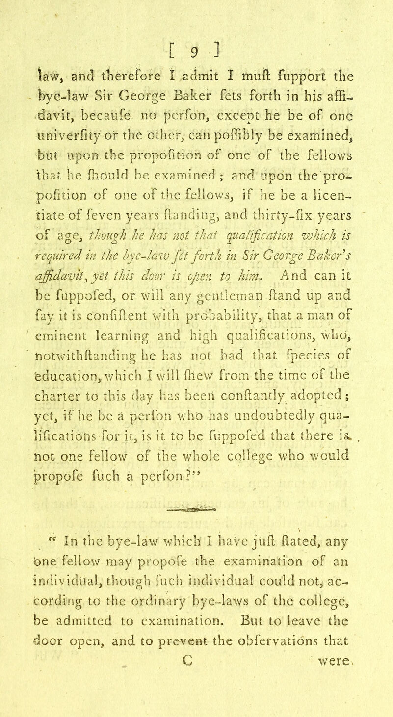 law, and therefore 1 admit I muft fupport the bye-law Sir George Baker fets forth in his affi- davit, becaofe no perfon, except he be of one univerfity or the other, can poffibly be examined* bet upon the propofition of one of the fellows that he iliould be examined * and upon the pro- pofition of one of the fellows, if he be a licen- tiate of feven years Handing, and thirty-fix years of age, though he has not that qualification which is required in the bye-law fet forth in Sir George Baker s affidavitfiyet this door is open to him-. And can it be fiippofed, or will any gentleman Hand up and fay it is confident with probability, that a man of eminent learning and high qualifications, who, notwithfianding he has not had that fpecies of education, which i will fiiew from the time of the charter to this day has been conftantly adopted; yet, if he be a perfon who has undoubtedly qua- lifications for it, is it to be fiippofed that there is* not one fellow of the whole college who would propofe fuch a perfon?’’ \ In the bye-law which I have juft dated, any bne fellow may propofe the examination of an individual, though fuch individual could not, ac- cording to the ordinary bye-laws of the college, be admitted to examination. But to leave the door open, and to prevent the obfervations that C were,