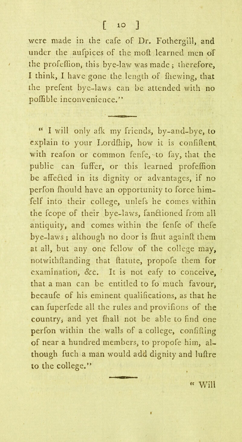 were made in the cafe of Dr. Fothergill, and under the aufpices of the mod learned men of the profedion* this bye-law was made ; therefore, I think, I have gone the length of fhewing, that the prefent bye-laws can be attended with no podible inconvenience.” <c I will only afk my friends, by-and-bye, to explain to your Lordfhip, how it is confident with reafon or common fenfe, to fay, that the public can fuffer, or this learned profeffion be affe&ed in its dignity or advantages, if no perfon fliould have an opportunity to force him- felf into their college, unlefs he comes within the fcope of their bye-laws, fanblioned from all antiquity, and comes within the fenfe of thefe bye-laws; although no door is fhut againd them at all, but any one fellow of the college may, notwithdanding that datute, propofe them for examination, &:c. It is not eafy to conceive, that a man can be entitled to fo much favour, becaufe of his eminent qualifications, as that he can fuperfede all the rules and provifions of the country* and yet fhall not be able to find one perfon within the walls of a college, confiding of near a hundred members, to propofe him, al- though fuch a man would add dignity and ludre to the college.”