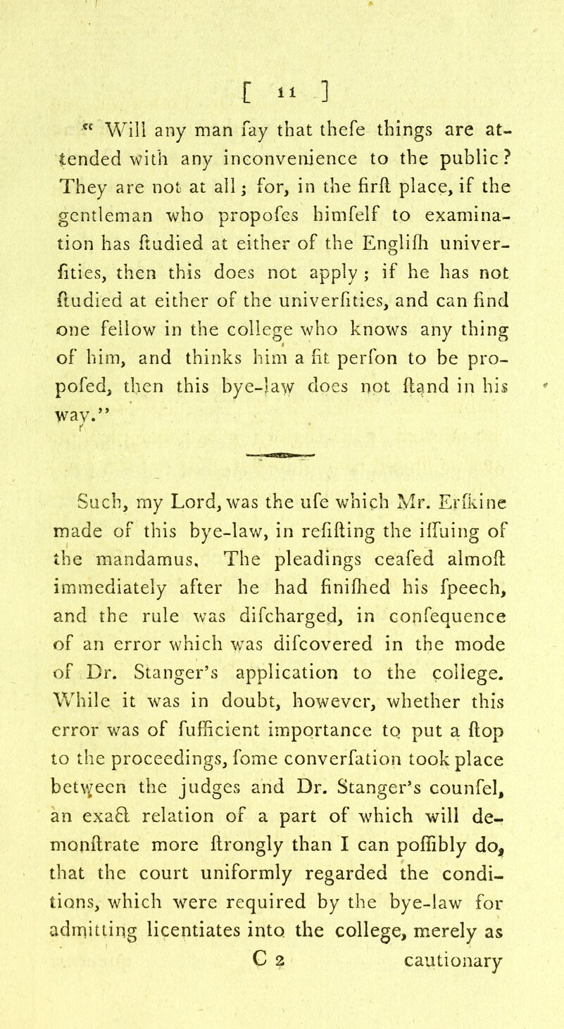 *e Will any man fay that thefe things are at- tended with any inconvenience to the public ? They are not at all j for, in the firll place, if the gentleman who propofes himfelf to examina- tion has ftudied at either of the Englifh univer- fities, then this does not apply ; if he has not ftudied at either of the univerfities, and can find one fellow in the college who knows any thing of him, and thinks him a fit perfon to be pro- pofed, then this bye-law does not {land in his way.” Such, my Lord, was the ufe which Mr. Erfkine made of this bye-law, in refilling the ilfuing of the mandamus. The pleadings ceafed almoll immediately after he had finifhed his fpeech, and the rule was difcharged, in confequence of an error which was difcovered in the mode of Dr. StangeTs application to the college. While it was in doubt, however, whether this error was of fufficient importance to put a Hop to the proceedings, fome converfation took place between the judges and Dr. Stanger’s counfel, an exafl relation of a part of which will de- monllrate more ftrongly than I can pofiibly do* that the court uniformly regarded the condi- tions, which were required by the bye-law for admitting licentiates into, the college, merely as C 2 cautionary