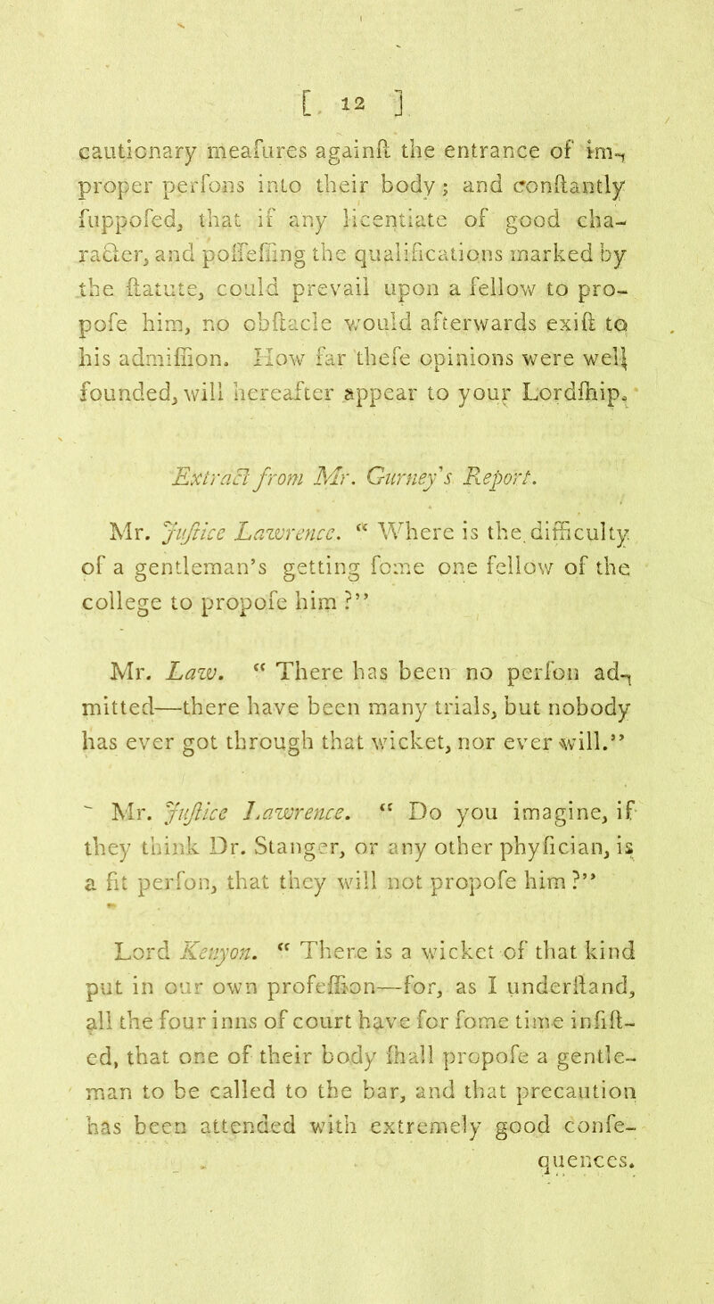 cautionary meafures againft the entrance of im-* proper perfons into their body; and eonftantly fuppofed, that if any licentiate of good cha- racter, and poifefling the qualifications marked by the ilatute, could prevail upon a fellow to pro- pofe him, no obftacle would afterwards exift to his admiffion. Kow far thefe opinions were wel| founded, will hereafter appear to your Lordfhip, Extract from Mr. Gurney's Report. Mr. Juft ice Lawrence. Where is the. difficulty of a gentleman’s getting fome one fellow of the college to propofe him ?” Mr. Lazv. c< There has been no perfon ad-^ mitted—there have been many trials, but nobody has ever got through that wicket, nor ever will.”  Mr. Juflice Lawrence. <c Do you imagine, if they think Dr. Stanger, or any other phyfician, is a fit perfon, that they will not propofe him?” Lord Kenyon. <f There is a wicket of that kind put in our own profeffion—for, as I underhand, all the four inns of court have for fome time infill- ed, that one of their body lhall propofe a gentle- man to be called to the bar, and that precaution has been attended with extremely good confe- quences.