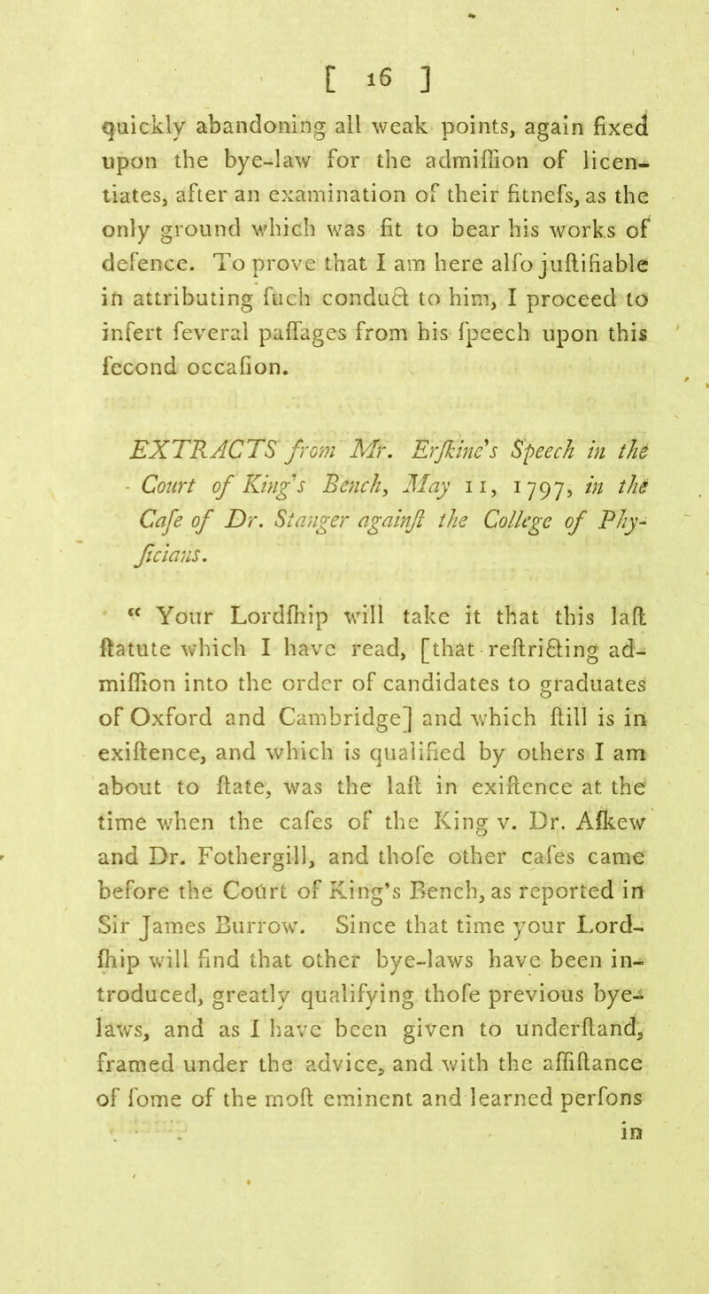 quickly abandoning all weak points, again fixed upon the bye-law for the admiffion of licen- tiates, after an examination of their fitnefs, as the only ground which was fit to bear his works of defence. To prove that I am here alfo juftifiable in attributing fuch conduct to him, I proceed to infert feveral paffages from his fpeech upon this fecond occafion. EXTRACTS from Mr. Erfkincs Speech in the Court of King's Bench, May n, 1797, in the Cafe of Dr. St anger againft the College of Phy- Jicians. fC Your Lordfhip will take it that this laft ftatute which I have read, [that reftri&ing ad- miffion into the order of candidates to graduates of Oxford and Cambridge] and which fiill is in exiftence, and which is qualified by others I am about to date, was the laft in exiftence at the time when the cafes of the King v. Dr. Afkew and Dr. Fothergill, and thofe other cafes came before the Cotirt of King’s Bench, as reported in Sir James Burrow. Since that time your Lord- finip will find that other bye-laws have been in- troduced, greatly qualifying thofe previous bye- laws, and as I have been given to underftand, framed under the advice, and with the affiftance of fome of the moft eminent and learned perfons in