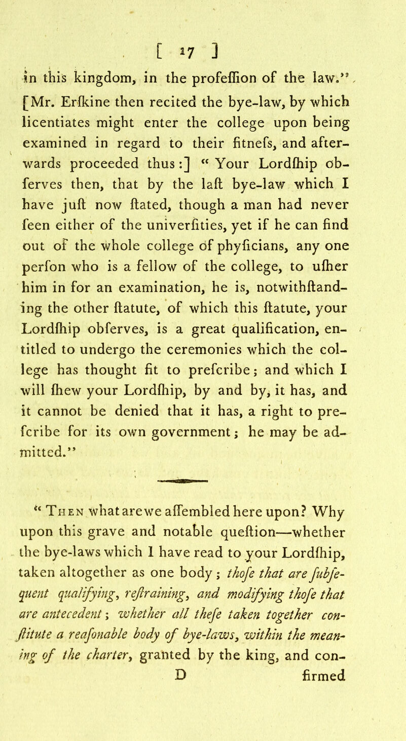 [ *7 ] in this kingdom, in the profeffion of the law/2, [Mr. Erfkine then recited the bye-law, by which licentiates might enter the college upon being examined in regard to their fitnefs, and after- wards proceeded thus:] 44 Your Lordfhip ob- ferves then, that by the laft bye-law which I have juft now ftated, though a man had never feen either of the univerfities, yet if he can find out of the whole college of phyficians, any one perfon who is a fellow of the college, to ufher him in for an examination, he is, notwithftand- ing the other ftatute, of which this ftatute, your Lordfhip obferves, is a great qualification, en- titled to undergo the ceremonies which the col- lege has thought fit to prefcribe; and which I will fhew your Lordfhip, by and by* it has, and it cannot be denied that it has, a right to pre- fcribe for its own government; he may be ad- mitted. ” i 44 Then whatarewe affembled here upon? Why upon this grave and notable queftion—whether the bye-laws which 1 have read to your Lordfhip, taken altogether as one body ; thofe that are fubfe- quent qualifying, refraining, and modifying thofe that are antecedent; whether all tkefe taken together con- ftitute a reafonable body of bye-laws, within the mean- ing of the charter, granted by the king, and con- D firmed